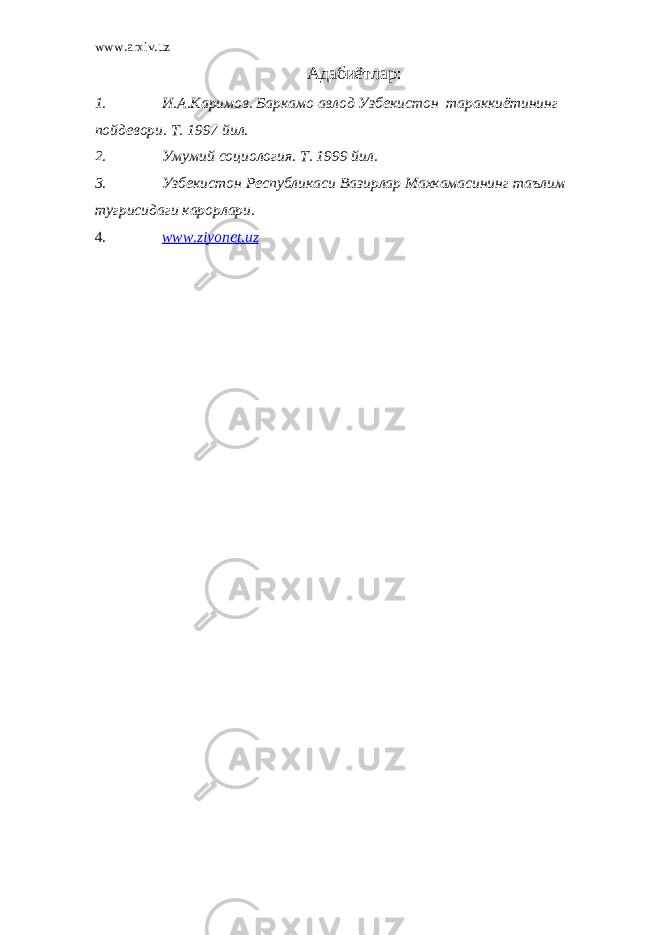 www.arxiv.uz Адабиётлар : 1. И.А.Каримов. Баркамо авлод Узбекистон тараккиётининг пойдевори. Т. 1997 йил. 2. Умумий социология. Т. 1999 йил. 3. Узбекистон Республикаси Вазирлар Махкамасининг таълим тугрисидаги карорлари. 4. www.ziyonet.uz 
