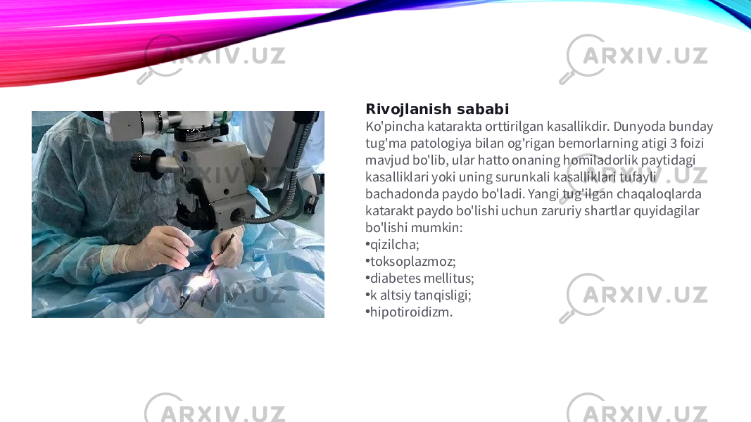 Rivojlanish sababi Ko&#39;pincha katarakta orttirilgan kasallikdir. Dunyoda bunday tug&#39;ma patologiya bilan og&#39;rigan bemorlarning atigi 3 foizi mavjud bo&#39;lib, ular hatto onaning homiladorlik paytidagi kasalliklari yoki uning surunkali kasalliklari tufayli bachadonda paydo bo&#39;ladi. Yangi tug&#39;ilgan chaqaloqlarda katarakt paydo bo&#39;lishi uchun zaruriy shartlar quyidagilar bo&#39;lishi mumkin: • qizilcha; • toksoplazmoz; • diabetes mellitus; • k altsiy tanqisligi; • hipotiroidizm. 