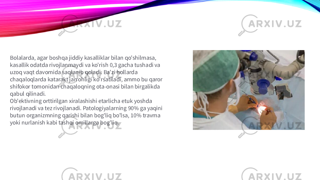 Bolalarda, agar boshqa jiddiy kasalliklar bilan qo&#39;shilmasa, kasallik odatda rivojlanmaydi va ko&#39;rish 0,3 gacha tushadi va uzoq vaqt davomida saqlanib qoladi. Ba&#39;zi hollarda chaqaloqlarda katarakt jarrohligi ko&#39;rsatiladi, ammo bu qaror shifokor tomonidan chaqaloqning ota-onasi bilan birgalikda qabul qilinadi. Ob&#39;ektivning orttirilgan xiralashishi etarlicha etuk yoshda rivojlanadi va tez rivojlanadi. Patologiyalarning 90% ga yaqini butun organizmning qarishi bilan bog&#39;liq bo&#39;lsa, 10% travma yoki nurlanish kabi tashqi omillarga bog&#39;liq. 