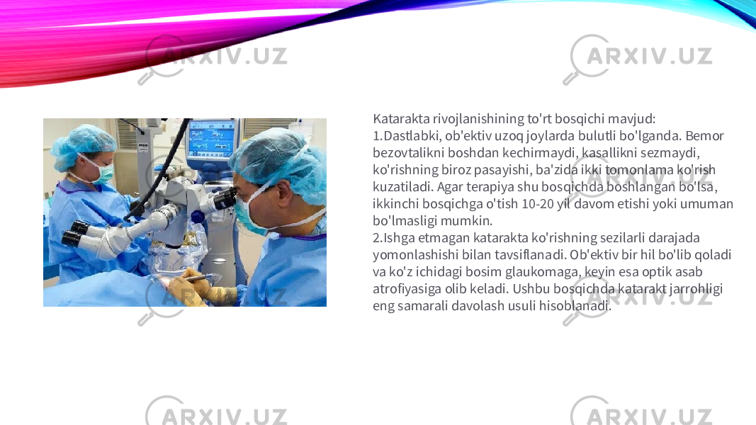 Katarakta rivojlanishining to&#39;rt bosqichi mavjud: 1. Dastlabki, ob&#39;ektiv uzoq joylarda bulutli bo&#39;lganda. Bemor bezovtalikni boshdan kechirmaydi, kasallikni sezmaydi, ko&#39;rishning biroz pasayishi, ba&#39;zida ikki tomonlama ko&#39;rish kuzatiladi. Agar terapiya shu bosqichda boshlangan bo&#39;lsa, ikkinchi bosqichga o&#39;tish 10-20 yil davom etishi yoki umuman bo&#39;lmasligi mumkin. 2. Ishga etmagan katarakta ko&#39;rishning sezilarli darajada yomonlashishi bilan tavsiflanadi. Ob&#39;ektiv bir hil bo&#39;lib qoladi va ko&#39;z ichidagi bosim glaukomaga, keyin esa optik asab atrofiyasiga olib keladi. Ushbu bosqichda katarakt jarrohligi eng samarali davolash usuli hisoblanadi. 