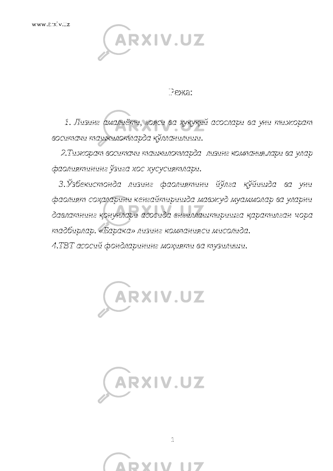 www.arxiv.uz Режа: 1. Лизинг амалиёти, ғояси ва ҳуқуқий асослари ва уни тижорат воситачи ташкилотларда қўлланилиши. 2.Т и жор ат воситачи ташкилотларда лизинг компания.лари ва улар фаол и яти нинг ў зига хос х у сус и ятлари . 3.Ўзбекистонда лизинг фаолиятини йўлга қў йишда ва уни фаолият соҳаларини кенгайтиришда мавжуд муаммолар ва уларни давлатнинг қонунлари асосида енгиллаштиришга қаратилган чора тадбирлар. «Барака» лизинг компанияси мисолида. 4. ТВТ асосий фондларининг моҳияти ва тузилиши. 1 
