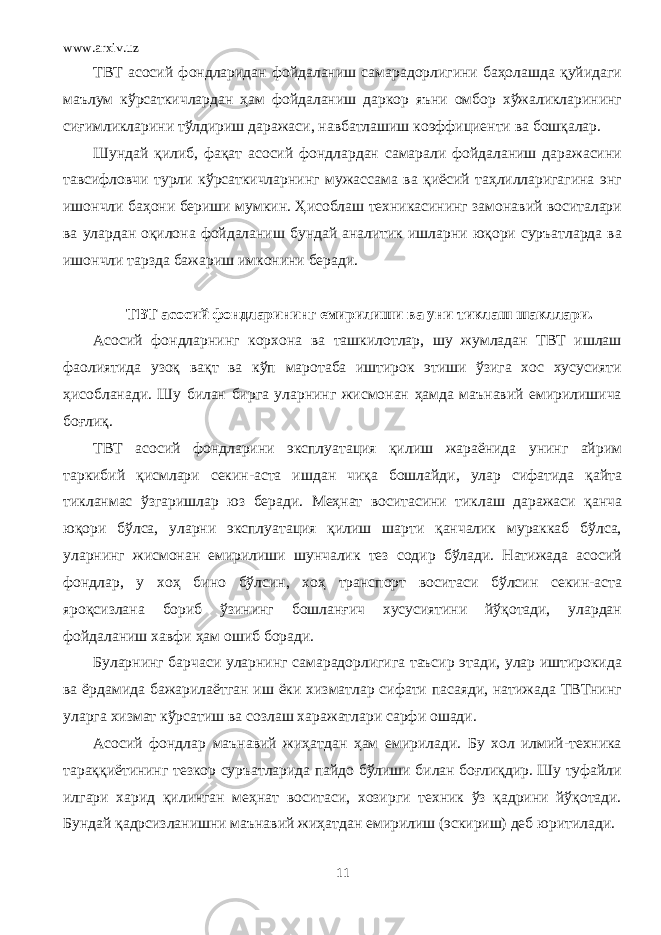 www.arxiv.uz ТВТ асосий фондларидан фойдаланиш самарадорлигини баҳолашда қуйидаги маълум кўрсаткичлардан ҳам фойдаланиш даркор яъни омбор хўжаликларининг сиғимликларини тўлдириш даражаси, навбатлашиш коэффициенти ва бошқалар. Шундай қилиб, фақат асосий фондлардан самарали фойдаланиш даражасини тавсифловчи турли кўрсаткичларнинг мужассама ва қиёсий таҳлилларигагина энг ишончли баҳони бериши мумкин. Ҳисоблаш техникасининг замонавий воситалари ва улардан оқилона фойдаланиш бундай аналитик ишларни юқори суръатларда ва ишончли тарзда бажариш имконини беради. ТВТ асосий фондларининг емирилиши ва уни тиклаш шакллари. Асосий фондларнинг корхона ва ташкилотлар, шу жумладан ТВТ ишлаш фаолиятида узоқ вақт ва кўп маротаба иштирок этиши ўзига хос хусусияти ҳисобланади. Шу билан бирга уларнинг жисмонан ҳамда маънавий емирилишича боғлиқ. ТВТ асосий фондларини эксплуатация қилиш жараёнида унинг айрим таркибий қисмлари секин-аста ишдан чиқа бошлайди, улар сифатида қайта тикланмас ўзгаришлар юз беради. Меҳнат воситасини тиклаш даражаси қанча юқори бўлса, уларни эксплуатация қилиш шарти қанчалик мураккаб бўлса, уларнинг жисмонан емирилиши шунчалик тез содир бўлади. Натижада асосий фондлар, у хоҳ бино бўлсин, хоҳ транспорт воситаси бўлсин секин-аста яроқсизлана бориб ўзининг бошланғич хусусиятини йўқотади, улардан фойдаланиш хавфи ҳам ошиб боради. Буларнинг барчаси уларнинг самарадорлигига таъсир этади, улар иштирокида ва ёрдамида бажарилаётган иш ёки хизматлар сифати пасаяди, натижада ТВТнинг уларга хизмат кўрсатиш ва созлаш харажатлари сарфи ошади. Асосий фондлар маънавий жиҳатдан ҳам емирилади. Бу хол илмий-техника тараққиётининг тезкор суръатларида пайдо бўлиши билан боғлиқдир. Шу туфайли илгари харид қилинган меҳнат воситаси, хозирги техник ўз қадрини йўқотади. Бундай қадрсизланишни маънавий жиҳатдан емирилиш (эскириш) деб юритилади. 11 