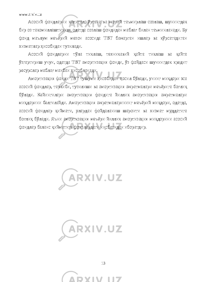 www.arxiv.uz Асосий фондларни капитал, ўртача ва жорий таъмирлаш-созлаш, шунингдек бир оз такомиллаштириш, одатда созлаш фондидан маблағ билан таъминланади. Бу фонд маълум меъёрий мезон асосида ТВТ бажарган ишлар ва кўрсатадиган хизматлар ҳисобидан тузилади. Асосий фондларни тўла тиклаш, техникавий қайта тиклаш ва қайта ўзгартириш учун, одатда ТВТ амортизация фонди, ўз фойдаси шунингдек кредит ресурслар маблағ манбаи ҳисобланади. Амортизация фонди ТВТ тушуми ҳисобидан ҳосил бўлади, унинг миқдори эса асосий фондлар, таркиби, тузилиши ва амортизация ажратмалари меъёрига боғлиқ бўлади. Кейингилари амортизация фондига йиллик амортизация ажратмалари миқдорини белгилайди. Амортизация ажратмаларининг меъёрий миқдори, одатда, асосий фондлар қиймати, улардан фойдаланиш шароити ва хизмат муддатига боғлиқ бўлади. Яъни амортизация меъёри-йиллик амортизация миқдорини асосий фондлар баланс қийматига фоизлардаги нисбатидан иборатдир. 13 