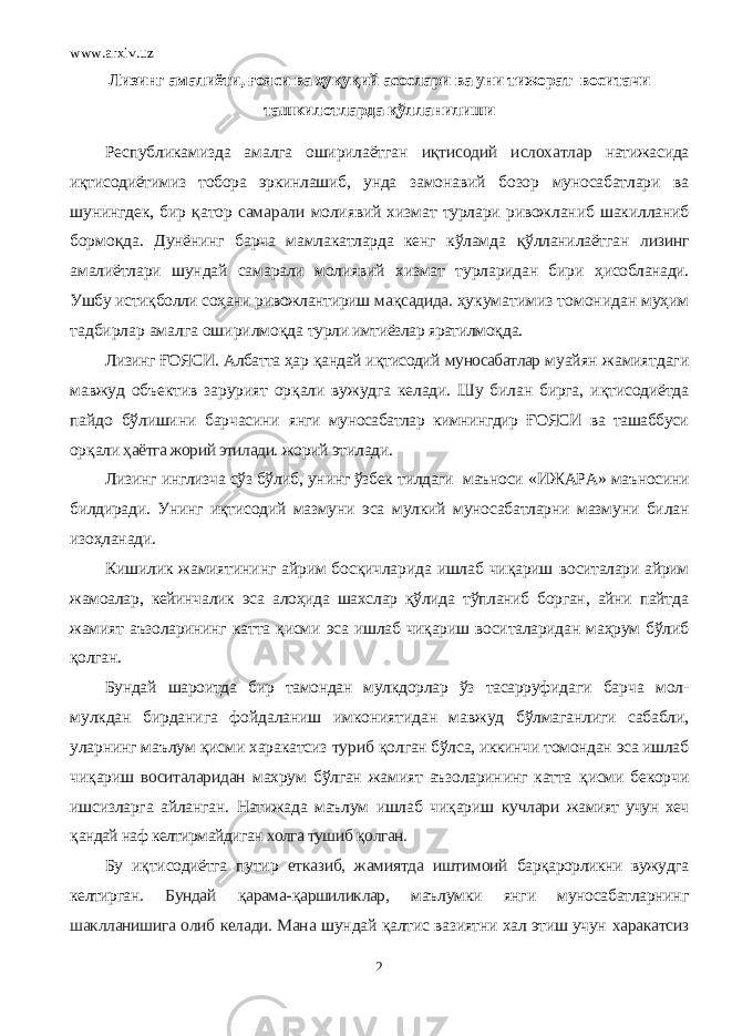 www.arxiv.uz Лизинг амалиёти, ғояси ва ҳуқуқий асослари ва уни тижорат воситачи ташкилотларда қўлланилиши Республикамизда амалга оширилаётган иқтисодий ислохатлар натижасида иқтисодиётимиз тобора эркинлашиб, унда замонавий бозор муносабатлари ва шунингдек, бир қ атор самарали молиявий хизмат турлари ривожланиб шакилланиб бормо қ да. Дунёнинг барча мамлакатларда кенг кўламда қ ўлланилаётган лизинг амалиётлари шундай самарали молиявий хизмат турларидан бири ҳисобланади. Ушбу истиқболли соҳани ривожлантириш ма қ садида. ҳукуматимиз томонидан муҳим тадбирлар амалга оширилмо қ да турли имтиёзлар яратилмо қ да. Лизинг ҒОЯСИ. Албатта ҳар қ андай и қ тисодий муносабатлар муайян жамиятдаги мавжуд объектив зарурият ор қ али вужудга келади. Шу билан бирга, и қт исодиётда пайдо бўлишини барчасини янги муносабатлар кимнингдир ҒОЯСИ ва ташаббуси ор қ али ҳаётга жорий этилади. жорий этилади. Лизинг инглизча сўз бўлиб, унинг ўзбек тилдаги маъноси «ИЖАРА» маъносини билдиради. Унинг иқтисодий мазмуни эса мулкий муносабатларни мазмуни билан изоҳланади. Кишилик жамиятининг айрим босқичларида ишлаб чиқариш воситалари айрим жамоалар, кейинчалик эса алоҳида шахслар қўлида тўпланиб борган, айни пайтда жамият аъзоларининг катта қисми эса ишлаб чиқариш воситаларидан маҳрум бўлиб қолган. Бундай шароитда бир тамондан мулкдорлар ўз тасарруфидаги барча мол- мулкдан бирданига фойдаланиш имкониятидан мавжуд бўлмаганлиги сабабли, уларнинг маълум қисми харакатсиз туриб қо лган бўлса, иккинчи томондан эса ишлаб чи қ ариш воситаларидан махрум бўлган жамият аъзоларининг катта қ исми бекорчи ишсизларга айланган. Натижада маълум ишлаб чи қ ариш кучлари жамият учун хеч қ андай наф келтирмайдиган холга тушиб қ олган. Бу и қ тисодиётга путир етказиб, жамиятда иштимоий барқарорликни вужудга келтирган. Бундай қ арама- қ аршиликлар, маълумки янги муносабатларнинг шаклланишига олиб келади. Мана шундай қа лтис вазиятни хал этиш учун харакатсиз 2 