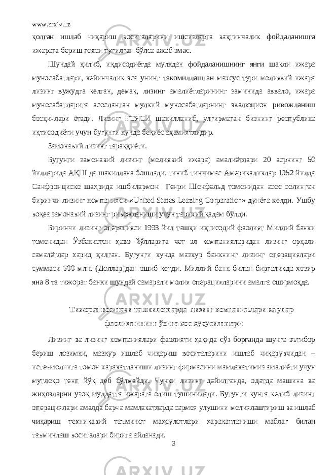 www.arxiv.uz қ олган ишлаб чиқариш воситаларини ишсизларга вақтинчалик фойдаланишга ижарага бериш ғояси туғилган бўлса ажаб эмас. Шундай қ илиб, и қ дисодиётда мулкдан фойдаланишнинг янги шакли ижара муносабатлари, кейинчалик эса унинг такомиллашган махсус тури молиявий ижара лизинг вужудга келган, демак, лизинг амалиётларининг заминида аввало, ижара муносабатларига асосланган мулкий муносабатларнинг эвалюцион ривожланиш бос қ ичлари ётади. Лизинг ҒОЯСИ шакилланиб, улгирмаган бизнинг республика иқтисодиёти учун бугунги кунда бе қ иёс аҳамиятлидир. Замонавий лизинг тара ққ иёти. Бугунги замонавий лизинг (молиявий ижара) амалиётлари 20 асрнинг 50 йилларида АҚШ да шакиллана бошлади. тиниб-тинчимас Америкаликлар 1952 йилда Санфронциско шаҳрида ишбилармон Генри Шонфельд томонидан асос солинган биринчи лизинг компанияси «United States Leazing Corparation» дунёга келди. Ушбу воқеа замонавий лизинг ривожланиши учун тарихий қадам бўлди. Биринчи лизинг операцияси 1993 йил таш қ и и қ тисодий фаолият Миллий банки томонидан Ўзбекистон ҳаво йўлларига чет эл компанияларидан лизинг ор қ али самалётлар харид қ илган. Бугу нги кунда мазкур банкнинг лизинг операциялари суммаси 600 млн. ( Доллар) дан ошиб кетди. Миллий банк билан биргаликда хозир яна 8 та тижорат банки шундай самарали молия операцияларини амалга оширмо қ да. Т и жор ат воситачи ташкилотларда лизинг компания.лари ва улар фаол и яти нинг ў зига хос х у сус и ятлари Лизинг ва лизинг компаниялари фаолияти ҳақида сўз борганда шунга эътибор бериш лозимки, мазкур ишлаб чи қ ариш воситаларини ишлаб чиқарувчидан – истеъмолчига томон харакатланиши лизинг фирмасини мамлакатимиз амалиёти учун мутлоқо тенп йўқ деб бўлмайди. Чунки лизинг дейилганда, одатда машина ва жи ҳ озларни узо қ муддатга ижарага олиш тушинилади. Бугунги кунга келиб лизинг операциялари амалда барча мамлакатларда сармоя улушини молиялаштириш ва ишлаб чи қ ариш техникавий таъминот ма ҳ сулотлари харакатланиши мабла ғ билан таъминлаш воситалари бирига айланади. 3 