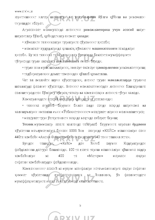 www.arxiv.uz юритишнинг илғор шакллари ва услубларини йўлга қў йиш ва ривожлан- тиришдан иборат. Агросаноат мажмуасида лизингни ривожлантириш учун асосий шарт- шароитлар бўлиб, қ уйидагилар хизмат қ илади: • хўжалиги техникалари турларига сўровнинг ҳисоби; • мамлакат худудларида қишлоқ хўжалиги машинасозлиги заводлари ҳисоби. Бу эса техника тайёрловчилар ў ртасида бевосита муваффа қ ияти тўғрисида турли ало қ алар шаклланишига имкон беради. • турли хил мулк шаклларини, импорт-экспорт ҳ амкорлигини ривожлантириш; • тадбиркорликни давлат томонидан қўллаб қувватлаш. Чет эл амалиёти шуни кўрсатадики, лизинг турли мамлакатларда турлича шаклларда фаолият кўрсатади. Бизнинг мамлакатимиздан лизингни бошқаришга солиштирадиган бўлсак у кўпроқ тезкор ва компенсация лизинга тўғри келади. Хамкорликдаги асосий жиҳатлар қуйидагича асосланади: • техника етказиб берувчи билан олди сотди хақида шартнома ва келишувларни имзолаш яъни «Ўзбекистоннинг» маҳсулот-ларини молиялаштирса; • маҳсулот тури ўзгарганлиги хақида вақтида ахборот бериш; Техник муаммолар юзага келганда тайёрлаб берувчига керакли ёрдамни кўрсатиш маълумотларга биноан 1996 йил охирида «КЕЙС» машиналари сони 440та комбайн «Аксил Фюд» комбайн харидорлар 640 тани ташкил этган. Бундан ташқари, «Кейс» дон йиғиб олувчи Кадерларидан фойдаланиш дастури бошланади. 100 та пахта териш машиналари қў шимча хедер комбайнлари ва 400 та «Магнум» маркаси ю қ ори сифатли комбайнлардан фойдаланил а ди. Компаниянинг асосий ва муҳим вазифалари истеъмолчиларга юқори сифатли қиммат кўрсатишда профессионаллик ва йиллилик, ўз фаолиятидаги муваффақиятларига янада аъло даражада яхшиланишига. 5 