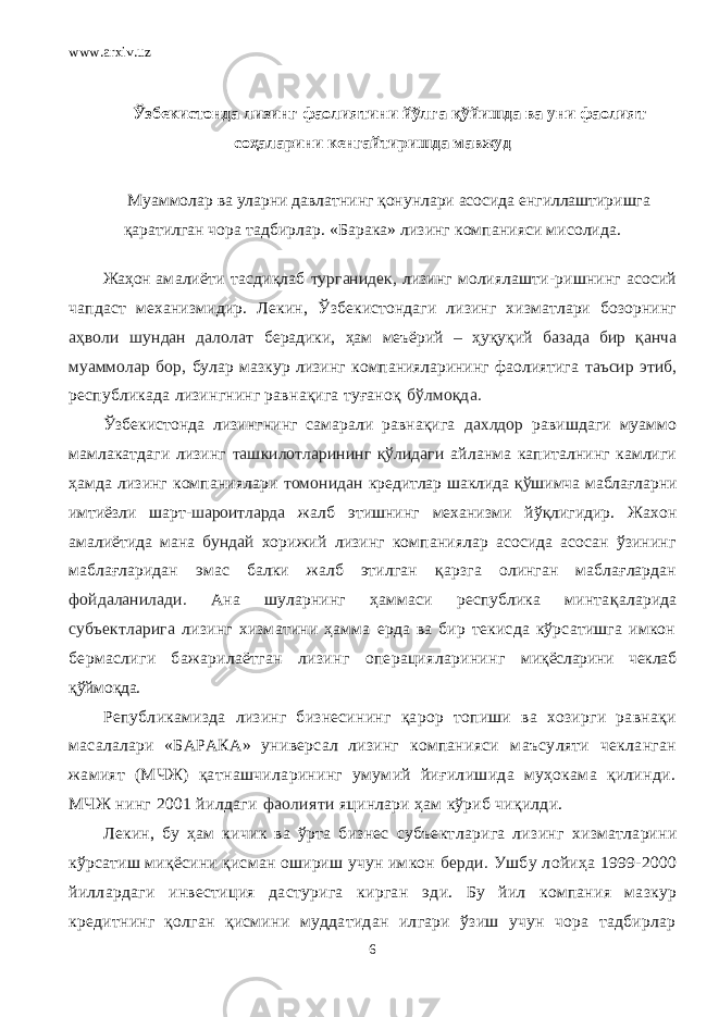 www.arxiv.uz Ўзбекистонда лизинг фаолиятини йўлга қў йишда ва уни фаолият соҳаларини кенгайтиришда мавжуд Mуаммолар ва уларни давлатнинг қонунлари асосида енгиллаштиришга қаратилган чора тадбирлар. «Барака» лизинг компанияси мисолида. Жаҳон амалиёти тасди қ лаб турганидек, лизинг молиялашти-ришнинг асосий чапдаст механизмидир. Лекин, Ў збекистондаги лизинг хизматлари бозорнинг аҳволи шундан далолат берадики, ҳам меъёрий – ҳуқуқий базада бир қанча муаммолар бор, булар мазкур лизинг компанияларининг фаолиятига таъсир этиб, республикада лизингнинг равнақига туғаноқ бўлмоқда. Ўзбекистонда лизингнинг самарали равнақига дахлдор равишдаги муаммо мамлакатдаги лизинг ташкилотларининг қўлидаги айланма капиталнинг камлиги ҳамда лизинг компаниялари томонидан кредитлар шаклида қў шимча маблағларни имтиёзли шарт- шароитларда жалб этишнинг механизми йў қ лигидир. Жахон амалиётида мана бундай хорижий лизинг компаниялар асосида асосан ўзининг маблағларидан эмас балки жалб этилган қ арзга олинган маблағлардан фойдаланилади. Ана шуларнинг ҳаммаси республика минта қ аларида субъектларига лизинг хизматини ҳамма ерда ва бир текисда кўрсатишга имкон бермаслиги бажарилаётган лизинг операцияларининг миқёсларини чеклаб қўймоқда. Републикамизда лизинг бизнесининг қарор топиши ва хозирги равнақи масалалари «БАРАКА» универсал лизинг компанияси маъсуляти чекланган жамият (МЧЖ) қатнашчиларининг умумий йиғилишида муҳокама қилинди. МЧЖ нинг 2001 йилдаги фаолияти яцинлари ҳам кўриб чиқилди. Лекин, бу ҳам кичик ва ўрта бизнес субъектларига лизинг хизматларини кўрсатиш миқёсини қисман ошириш учун имкон берди. Ушбу лойиҳа 1999-2000 йиллардаги инвестиция дастурига кирган эди. Бу йил компания мазкур кредитнинг қолган қисмини муддатидан илгари ўзиш учун чора тадбирлар 6 