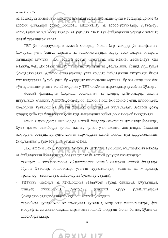 www.arxiv.uz ва бошқарув хизматини механизациялаш ва автоматлаштириш мақсадида доимо ўз асосий фондлари (бино, иншоат, машиналар ва асбоб-ускуналар, транспорт воситалари ва ҳ.к.)нинг аҳволи ва улардан самарали фойдаланиш устидан назорат қилиб туришлари керак. ТВТ ўз тасарруфидаги асосий фондлар билан бир қаторда ўз вазифасини бажариш учун бошқа корхона ва ташкилотлардан зарур воситаларни ижарага олишлари мумкин. ТВТ асосий фонди таркибида яна меҳнат воситалари ҳам мавжуд, улардан баъзи ишлаб чиқариш, қурилиш ва фаолиятнинг бошқа турларида фойдаланилади. Асосий фондларнинг узоқ муддат фойдаланиш хусусияти ўзига хос жиҳатлари бўлиб, улар бу муддатда емирилиши мумкин, бу эса созлашни ёки тўлиқ алмаштиришни талаб этади ва у ТВТ олаётган даромадлар ҳисобига бўлади. Асосий фондларни баҳолаш бошланғич ва қолдиқ қийматларда амалга ширилиши мумкин. Асосий фондларни ташкил этиш ёки сотиб олиш, шунингдек, келтириш, ўрнатиш ва йиғиш бошланғич қийматда киритилади. Асосий фонд қолдиқ қиймати бошланғич қийматда емирилиши қийматини айириб аниқланади. Бозор иқтисодиёти шароитида асосий фондлар сезиларли даражада ўзгаради, буни доимо эътиборда тутиш лозим, чунки уни амалга оширишда, баҳолаш вақтидаги бозорда вужудга келган нархлардан келиб чиқиш, пул қадрсизланиши (инфиляция) даражасига тўғрилаш лозим. ТВТ асосий фондлари ким томонидан тасарруф этилиши, мўлжаланган мақсад ва фойдаланиш йўналишига боғлиқ тарзда ўз асосий гуруҳга ажратилади: - тижорат – воситачиликка мўлжалланган ишлаб чиқариш асосий фондлари (бунга бинолар, иншоатлар, узатиш қурилмалари, машина ва жиҳозлар, транспорт воситалари, асбоблар ва буюмлар киради); - ТВТнинг тавсифи ва йўналишига тааллуқли тарзда саноатда, қурилишда, қишлоқ ҳўжалигида, транспорт (айниқса қурув ўтказгичлар)да фойдаланиладиган ишлаб чиқариш асосий фондлари; - таркибига турар жой ва коммунал хўжалик, маданият ташкилотлари, фан маориф ва соғлиқни сақлаш киритилган ишлаб чиқариш билан боғлиқ бўлмаган асосий фондлар. 8 
