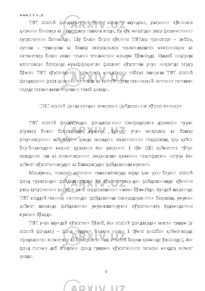 www.arxiv.uz ТВТ асосий фондларининг ўзига хослиги шундаки, уларнинг кўпчилик қисмини бинолар ва иншоатлар ташкил этади, бу кўп жиҳатдан улар фаолиятининг хусусиятини бегилайди. Шу билан бирга кўпгина ТВТлар транспорт – омбор, ортиш – тушириш ва бошқа операциялар такомиллашган механизация ва автоматлар билан яхши таъмин этилмагани маълум бўлмоқда. Ишлаб чиқариш воситалари бозорида муваффақиятли фаолият кўрсатиш учун ниҳоятда зарур бўлган ТВТ кўрсатадиган хизматлар миқдорини тобора ошириш ТВТ асосий фондларини фаол қисмини янгилаш ва кенгайтириш техникавий негизини тегишли тарзда такомиллаш-тиришни талаб қилади. ТВТ асосий фондларидан самарали фойдаланиш к ўрсаткичлари ТВТ асосий фондларидан фондларининг самарадорлик даражаси турли усуллар билан баҳоланиши мумкин. Бунинг учун жиҳозлар ва бошқа ускуналарнинг лойиҳадаги ҳамда амалдаги юкланганини таққослаш, ҳар қайси бир-бирликдаги меҳнат қуролига ёки уларнинг 1 сўм (1$) қийматига тўғри келадиган иш ва хизматларнинг ажарилиши ҳажмини тавсифловчи натура ёки қиймат кўрсаткичлардан ва бошқалардан фойдаланиш мумкин. Маълумки, тижорат-воситачи ташкилотларда жуда ҳам ранг-баранг асосий фонд турларидан фойдаланилади. Бу кўрсаткичлар-дан фойдаланишда кўпинча улар хусусиятини ҳисобга олиб таққослашнинг иложи бўлмайди. Бундай шароитда ТВТ моддий-техника негизидан фойдаланиш самарадорлигини баҳолаш, умуман қиймат шаклида фойдаланган умумлаштирувчи кўрсаткичлар ёрдамидагина мумкин бўлади. ТВТ учун шундай кўрсаткич бўлиб, ёки асосий фондлардан келган тушум (у асосий фондлар – фонд тушуми йиллик нархи 1 сўмга ҳисобан қийматларда ифодаланган хизматлар ва бажарилган иш, етказиб бериш ҳажмида ўлчанади), ёки фонд сиғими деб аталувчи фонд тушуми кўрсаткичига тескари миқдор хизмат қилди. 9 