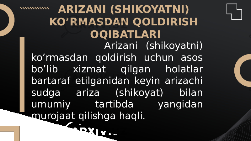 ARIZANI (SHIKOYATNI) KO’RMASDAN QOLDIRISH OQIBATLARI Arizani (shikoyatni) ko’rmasdan qoldirish uchun asos bo’lib xizmat qilgan holatlar bartaraf etilganidan keyin arizachi sudga ariza (shikoyat) bilan umumiy tartibda yangidan murojaat qilishga haqli. 