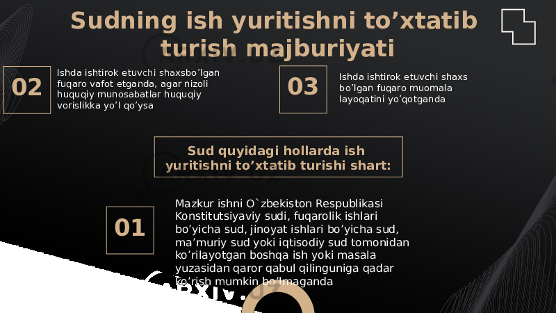 02 Sud quyidagi hollarda ish yuritishni to’xtatib turishi shart: 03 01Sudning ish yuritishni to’xtatib turish majburiyati Ishda ishtirok etuvchi shaxsbo’lgan fuqaro vafot etganda, agar nizoli huquqiy munosabatlar huquqiy vorislikka yo’l qo’ysa Ishda ishtirok etuvchi shaxs bo’lgan fuqaro muomala layoqatini yo’qotganda Mazkur ishni O`zbekiston Respublikasi Konstitutsiyaviy sudi, fuqarolik ishlari bo’yicha sud, jinoyat ishlari bo’yicha sud, ma’muriy sud yoki iqtisodiy sud tomonidan ko’rilayotgan boshqa ish yoki masala yuzasidan qaror qabul qilinguniga qadar ko’rish mumkin bo’lmaganda 