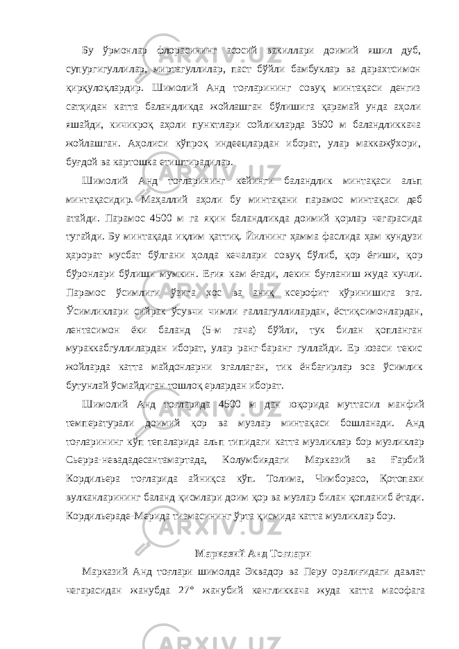 Бу ўрмонлар флорасининг асосий вакиллари доимий яшил дуб, супургигуллилар, миртагуллилар, паст бўйли бамбуклар ва дарахтсимон қирқулоқлардир. Шимолий Анд тоғларининг совуқ минтақаси денгиз сатҳидан катта баландликда жойлашган бўлишига қарамай унда аҳоли яшайди, кичикроқ аҳоли пунктлари сойликларда 3500 м баландликкача жойлашган. Аҳолиси кўпроқ индеецлардан иборат, улар маккажўхори, буғдой ва картошка етиштирадилар. Шимолий Анд тоғларининг кейинги баландлик минтақаси альп минтақасидир. Маҳаллий аҳоли бу минтақани парамос минтақаси деб атайди. Парамос 4500 м га яқин баландликда доимий қорлар чегарасида тугайди. Бу минтақада иқлим қаттиқ. Йилнинг ҳамма фаслида ҳам кундузи ҳарорат мусбат бўлгани ҳолда кечалари совуқ бўлиб, қор ёғиши, қор бўронлари бўлиши мумкин. Еғия кам ёғади, лекин буғланиш жуда кучли. Парамос ўсимлиги ўзига хос ва аниқ ксерофит кўринишига эга. Ўсимликлари сийрак ўсувчи чимли ғаллагуллилардан, ёстиқсимонлардан, лентасимон ёки баланд (5- м гача) бўйли, тук билан қопланган мураккабгуллилардан иборат, улар ранг-баранг гуллайди. Ер юзаси текис жойларда катта майдонларни эгаллаган, тик ёнбағирлар эса ўсимлик бутунлай ўсмайдиган тошлоқ ерлардан иборат. Шимолий Анд тоғларида 4500 м дан юқорида муттасил манфий температурали доимий қор ва музлар минтақаси бошланади. Анд тоғларининг кўп тепаларида альп типидаги катта музликлар бор музликлар Сьерра-невададесантамартада, Колумбиядаги Марказий ва Ғарбий Кордильера тоғларида айниқса кўп. Толима, Чимборасо, Қотопахи вулканларининг баланд қисмлари доим қор ва музлар билан қопланиб ётади. Кордильераде-Мерида тизмасининг ўрта қисмида катта музликлар бор. Марказий Анд Тоғлари Марказий Анд тоғлари шимолда Эквадор ва Перу оралиғидаги давлат чегарасидан жанубда 27° жанубий кенгликкача жуда катта мас о фага 