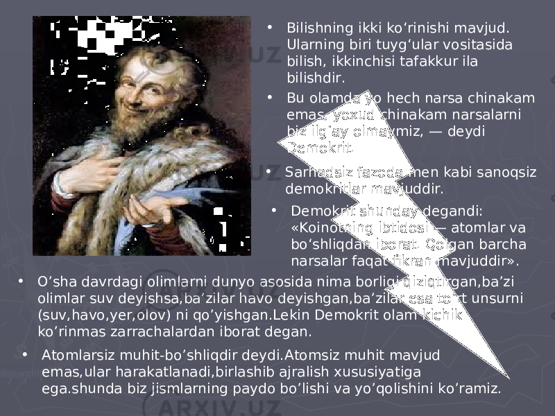 • Bilishning ikki ko‘rinishi mavjud. Ularning biri tuyg‘ular vositasida bilish, ikkinchisi tafakkur ila bilishdir. • Bu olamda yo hech narsa chinakam emas, yoxud chinakam narsalarni biz ilg‘ay olmaymiz, — deydi Demokrit. • Demokrit shunday degandi: «Koinotning ibtidosi — atomlar va bo‘shliqdan iborat. Qolgan barcha narsalar faqat fikran mavjuddir».• Sarhadsiz fazoda men kabi sanoqsiz demokritlar mavjuddir. • O’sha davrdagi olimlarni dunyo asosida nima borligi qiziqtirgan,ba’zi olimlar suv deyishsa,ba’zilar havo deyishgan,ba’zilar esa to’rt unsurni (suv,havo,yer,olov) ni qo’yishgan.Lekin Demokrit olam kichik ko’rinmas zarrachalardan iborat degan. • Atomlarsiz muhit-bo’shliqdir deydi.Atomsiz muhit mavjud emas,ular harakatlanadi,birlashib ajralish xususiyatiga ega.shunda biz jismlarning paydo bo’lishi va yo’qolishini ko’ramiz. 