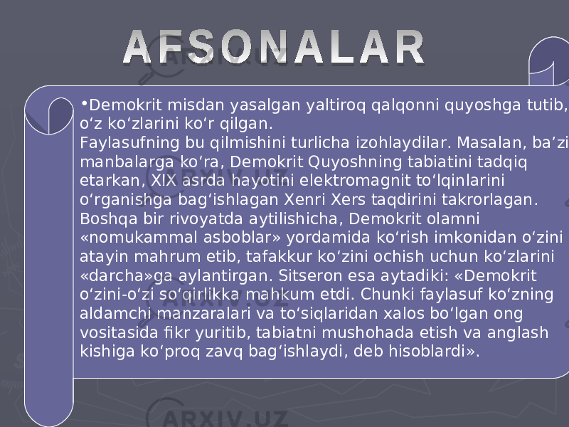 • Demokrit misdan yasalgan yaltiroq qalqonni quyoshga tutib, o‘z ko‘zlarini ko‘r qilgan. Faylasufning bu qilmishini turlicha izohlaydilar. Masalan, ba’zi manbalarga ko‘ra, Demokrit Quyoshning tabiatini tadqiq etarkan, XIX asrda hayotini elektromagnit to‘lqinlarini o‘rganishga bag‘ishlagan Xenri Xers taqdirini takrorlagan. Boshqa bir rivoyatda aytilishicha, Demokrit olamni «nomukammal asboblar» yordamida ko‘rish imkonidan o‘zini atayin mahrum etib, tafakkur ko‘zini ochish uchun ko‘zlarini «darcha»ga aylantirgan. Sitseron esa aytadiki: «Demokrit o‘zini-o‘zi so‘qirlikka mahkum etdi. Chunki faylasuf ko‘zning aldamchi manzaralari va to‘siqlaridan xalos bo‘lgan ong vositasida fikr yuritib, tabiatni mushohada etish va anglash kishiga ko‘proq zavq bag‘ishlaydi, deb hisoblardi». 