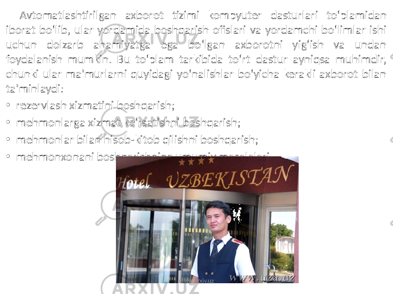 Avtomatlashtirilgan axborot tizimi kompyuter dasturlari to‘plamidan iborat bo‘lib, ular yordamida boshqarish ofislari va yordamchi bo‘limlar ishi uchun dolzarb ahamiyatga ega bo‘lgan axborotni yig‘ish va undan foydalanish mumkin. Bu to‘plam tarkibida to‘rt dastur ayniqsa muhimdir, chunki ular ma’murlarni quyidagi yo‘nalishlar bo‘yicha kerakli axborot bilan ta’minlaydi: • rezervlash xizmatini boshqarish; • mehmonlarga xizmat ko‘rsatishni boshqarish; • mehmonlar bilan hisob-kitob qilishni boshqarish; • mehmonxonani boshqarishning umumiy masalalari. www.arxiv.uz 