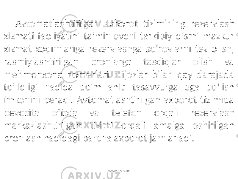 Avtomatlashtirilgan axborot tizimining rezervlash xizmati faoliyatini ta’minlovchi tarkibiy qismi mazkur xizmat xodimlariga rezervlashga so‘rovlarni tez olish, rasmiylashtirilgan bronlarga tasdiqlar olish va mehmonxona nomerlari mijozlar bilan qay darajada to‘liqligi haqida doim aniq tasavvurga ega bo‘lish imkonini beradi. Avtomatlashtirilgan axborot tizimida bevosita ofisda va telefon orqali rezervlash markazlashtirilgan tizimi orqali amalga oshirilgan bronlash haqidagi barcha axborot jamlanadi. www.arxiv.uz 