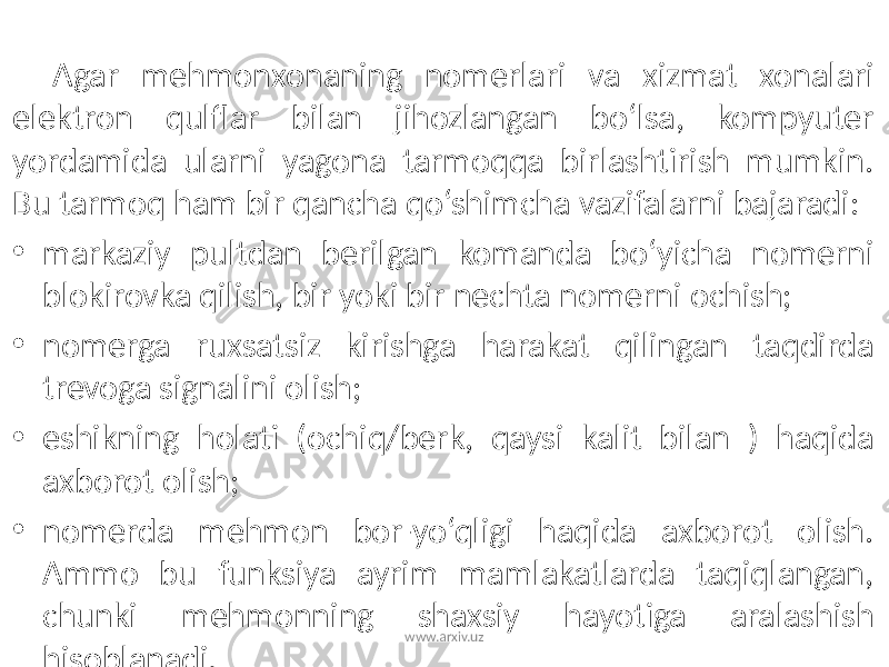 Agar mehmonxonaning nomerlari va xizmat xonalari elektron qulflar bilan jihozlangan bo‘lsa, kompyuter yordamida ularni yagona tarmoqqa birlashtirish mumkin. Bu tarmoq ham bir qancha qo‘shimcha vazifalarni bajaradi: • markaziy pultdan berilgan komanda bo‘yicha nomerni blokirovka qilish, bir yoki bir nechta nomerni ochish; • nomerga ruxsatsiz kirishga harakat qilingan taqdirda trevoga signalini olish; • eshikning holati (ochiq/berk, qaysi kalit bilan ) haqida axborot olish; • nomerda mehmon bor-yo‘qligi haqida axborot olish. Ammo bu funksiya ayrim mamlakatlarda taqiqlangan, chunki mehmonning shaxsiy hayotiga aralashish hisoblanadi. www.arxiv.uz 