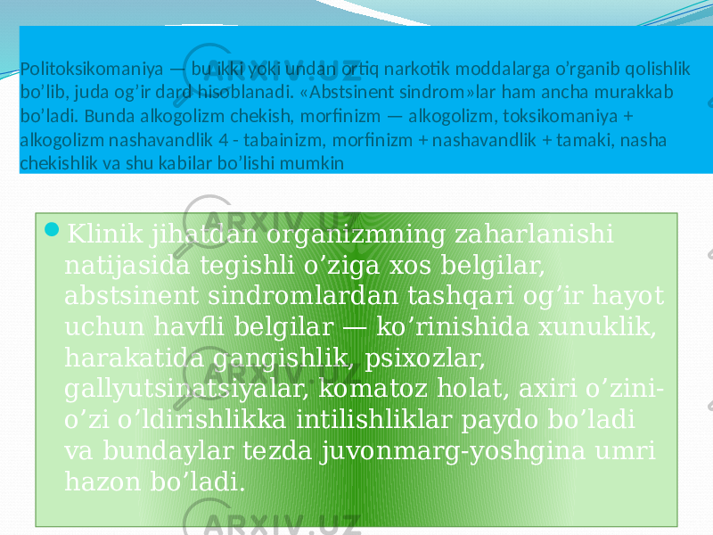 Politoksikomaniya — bu ikki yoki undan ortiq narkotik moddalarga o’rganib qolishlik bo’lib, juda og’ir dard hisoblanadi. «Abstsinent sindrom»lar ham ancha murakkab bo’ladi. Bunda alkogolizm chekish, morfinizm — alkogolizm, toksikomaniya + alkogolizm nashavandlik 4 - tabainizm, morfinizm + nashavandlik + tamaki, nasha chekishlik va shu kabilar bo’lishi mumkin  Klinik jihatdan organizmning zaharlanishi natijasida tegishli o’ziga xos belgilar, abstsinent sindromlardan tashqari og’ir hayot uchun havfli belgilar — ko’rinishida xunuklik, harakatida gangishlik, psixozlar, gallyutsinatsiyalar, komatoz holat, axiri o’zini- o’zi o’ldirishlikka intilishliklar paydo bo’ladi va bundaylar tezda juvonmarg-yoshgina umri hazon bo’ladi.01 2A 0A 090F 19 11 1A 06 08 11 