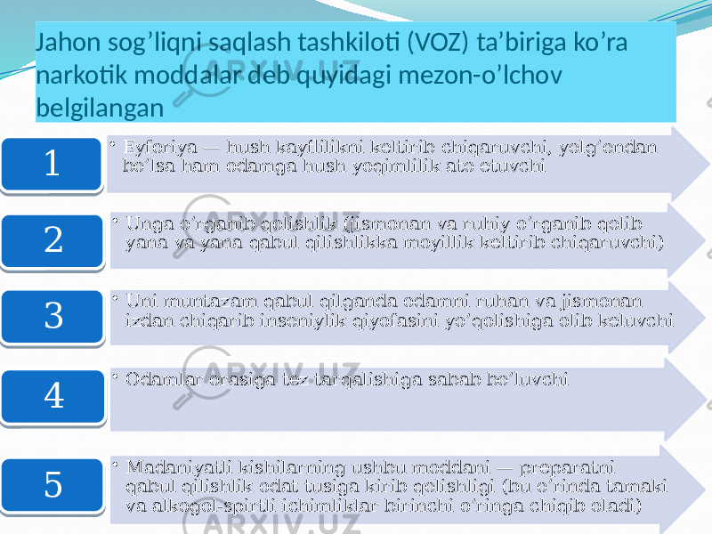 Jahon sog’liqni saqlash tashkiloti (VOZ) ta’biriga ko’ra narkotik moddalar deb quyidagi mezon-o’lchov belgilangan • Eyforiya — hush kayflilikni keltirib chiqaruvchi, yolg’ondan bo’lsa ham odamga hush yoqimlilik ato etuvchi 1 • Unga o’rganib qolishlik (jismonan va ruhiy o’rganib qolib yana va yana qabul qilishlikka moyillik keltirib chiqaruvchi) 2 • Uni muntazam qabul qilganda odamni ruhan va jismonan izdan chiqarib insoniylik qiyofasini yo’qolishiga olib keluvchi 3 • Odamlar orasiga tez tarqalishiga sabab bo’luvchi 4 • Madaniyatli kishilarning ushbu moddani — preparatni qabul qilishlik odat tusiga kirib qolishligi (bu o’rinda tamaki va alkogol-spirtli ichimliklar birinchi o’ringa chiqib oladi)5 01 17 1C 1F 20 