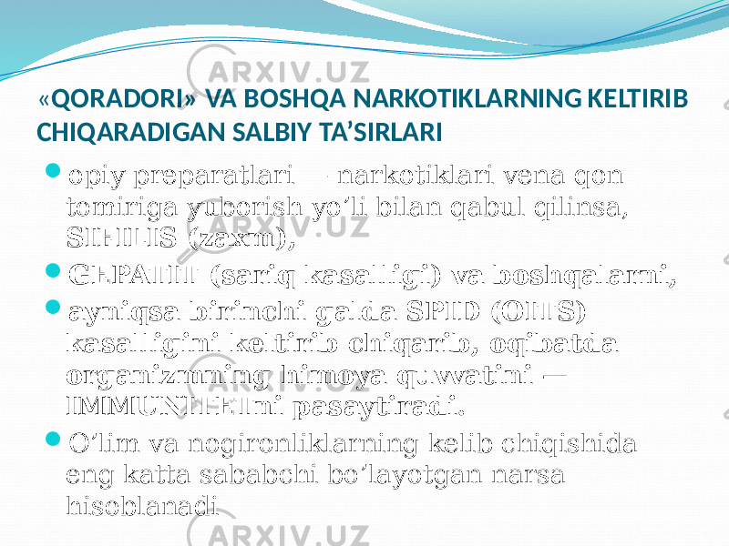 « QORADORI» VA BOSHQA NARKOTIKLARNING KELTIRIB CHIQARADIGAN SALBIY TA’SIRLARI  opiy preparatlari — narkotiklari vena qon tomiriga yuborish yo’li bilan qabul qilinsa, SIFILIS (zaxm),  GEPATIT (sariq kasalligi) va boshqalarni,  ayniqsa birinchi galda SPID (OITS) kasalligini keltirib chiqarib, oqibatda organizmning himoya quvvatini — IMMUNITETni pasaytiradi.  O’lim va nogironliklarning kelib chiqishida eng katta sababchi bo’layotgan narsa hisoblanadi 