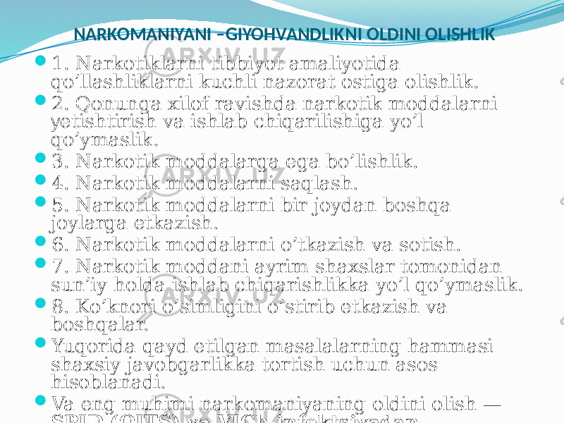 NARKOMANIYANI –GIYOHVANDLIKNI OLDINI OLISHLIK  1. Narkotiklarni tibbiyot amaliyotida qo’llashliklarni kuchli nazorat ostiga olishlik.  2. Qonunga xilof ravishda narkotik moddalarni y etishtirish va ishlab chiqarilishiga yo’l qo’ymaslik.  3. Narkotik moddalarga ega bo’lishlik.  4. Narkotik moddalarni saqlash.  5. Narkotik moddalarni bir joydan boshqa joylarga etkazish.  6. Narkotik moddalarni o’tkazish va sotish.  7. Narkotik moddani ayrim shaxslar tomonidan sun’iy holda ishlab chiqarishlikka yo’l qo’ymaslik.  8. Ko’knori o’simligini o’stirib etkazish va boshqalar.  Yuqorida qayd etilgan masalalarning hammasi shaxsiy javobgarlikka tortish uchun asos hisoblanadi.  Va eng muhimi narkomaniyaning oldini olish — SPID (OITS) va VICh-infektsiyadan- saqlanishdir. 