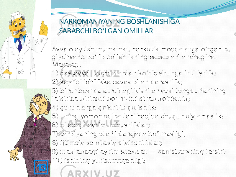 NARKOMANIYANING BOSHLANISHIGA SABABCHI BO’LGAN OMILLAR  Avvalo aytish mumkinki, narkotik moddalarga o’rganib, giyohvand bo’lib qolishlikning sabablari anchagina. Masalan:  1) dastavval boshqalardan ko’rib shunga intilishlik;  2) kayf qilishilikka xavas bilan qarashlik;  3) biror boshqa atrofdagi kishilar yoki tengqurlarining ta’sirida birinchi bor o’zini sinab ko’rishlik;  4) guruhlarga qo’shilib qolishlik;  5) uning yomon oqibatlari haqida chuqur o’ylamaslik;  6) oiladagi ayrim nohushliklar;  7) tarbiyaning etarli darajada bo’lmasligi;  8) ijtimoiy va oilaviy qiyinchiliklar;  9) maktabdagi ayrim shaxslar — «do’stlar»ning ta’siri;  10) ishining yurishmaganligi; 