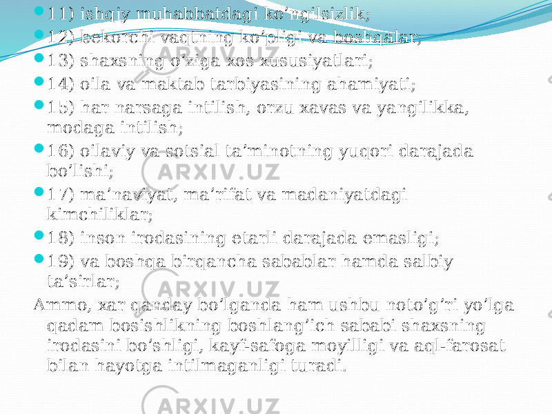  11) ishqiy muhabbatdagi ko’ngilsizlik;  12) bekorchi vaqtning ko’pligi va boshqalar;  13) shaxsning o’ziga xos xususiyatlari;  14) oila va maktab tarbiyasining ahamiyati;  15) har narsaga intilish, orzu xavas va yangilikka, modaga intilish;  16) oilaviy va sotsial ta’minotning yuqori darajada bo’lishi;  17) ma’naviyat, ma’rifat va madaniyatdagi kimchiliklar;  18) inson irodasining etarli darajada emasligi;  19) va boshqa birqancha sabablar hamda salbiy ta’sirlar; Ammo, xar qanday bo’lganda ham ushbu noto’g’ri yo’lga qadam bosishlikning boshlang’ich sababi shaxsning irodasini bo’shligi, kayf-safoga moyilligi va aql-farosat bilan hayotga intilmaganligi turadi. 