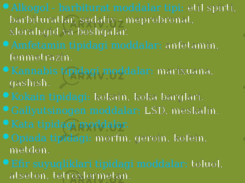  Alkogol - barbiturat moddalar tipi: etil spirti, barbituratlar, sedativ - meprobronat, xloralьgid va boshqalar.  Amfetamin tipidagi moddalar: anfetamin, fenmetrazin.  Kannabis tipidagi moddalar: marixuana, gashish.  Kokain tipidagi: kokain, koka barglari.  Gallyutsinogen moddalar: LSD, meskalin.  Kata tipidagi moddalar.  Opiada tipidagi: morfin, geroin, kofein, metdon.  Efir suyuqliklari tipidagi moddalar: toluol, atseton, tetroxlormetan. 