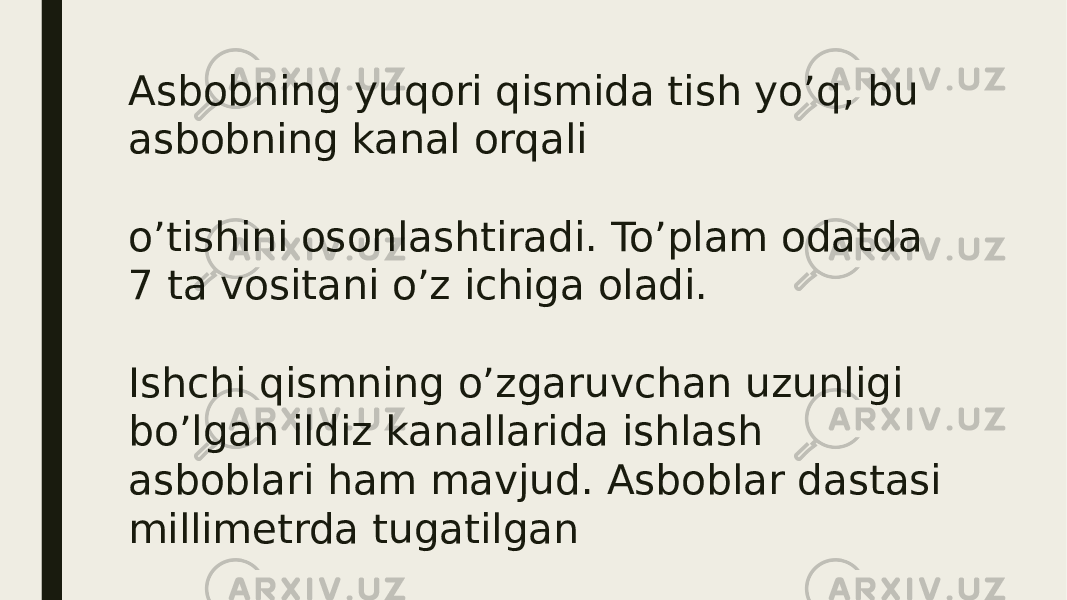 Asbobning yuqori qismida tish yo’q, bu asbobning kanal orqali o’tishini osonlashtiradi. To’plam odatda 7 ta vositani o’z ichiga oladi. Ishchi qismning o’zgaruvchan uzunligi bo’lgan ildiz kanallarida ishlash asboblari ham mavjud. Asboblar dastasi millimetrda tugatilgan 