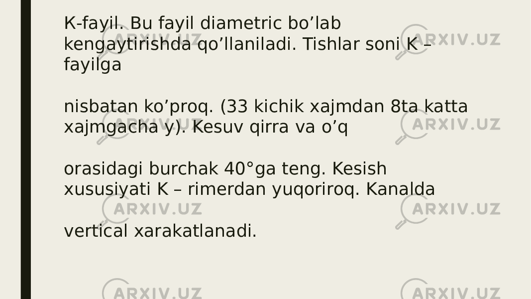 К-fayil. Bu fayil diametric bo’lab kengaytirishda qo’llaniladi. Tishlar soni K – fayilga nisbatan ko’proq. (33 kichik xajmdan 8ta katta xajmgacha у). Kesuv qirra va o’q orasidagi burchak 40°ga teng. Kesish xususiyati K – rimerdan yuqoriroq. Kаnalda vertical xarakatlanadi. 