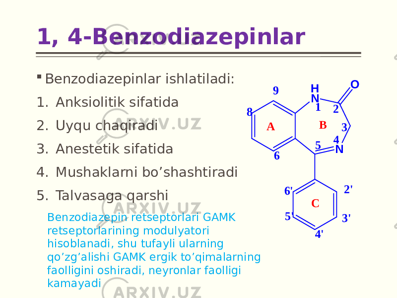  Benzodiazepinlar ishlatiladi: 1. Anksiolitik sifatida 2. Uyqu chaqiradi 3. Anestetik sifatida 4. Mushaklarni bo’shashtiradi 5. Talvasaga qarshi1, 4-Benzodiazepinlar Benzodiazepin retseptorlari GAMK retseptorlarining modulyatori hisoblanadi, shu tufayli ularning qo’zg’alishi GAMK ergik to’qimalarning faolligini oshiradi, neyronlar faolligi kamayadiN H N O 1 2 3 4 5 A 9 8 6 6 &#39; 5 &#39; 4 &#39; 3 &#39; 2 &#39; B C 