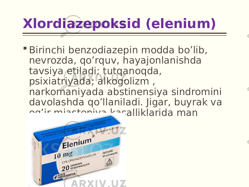 Xlordiazepoksid (elenium)  Birinchi benzodiazepin modda bo’lib, nevrozda, qo’rquv, hayajonlanishda tavsiya etiladi; tutqanoqda, psixiatriyada; alkogolizm , narkomaniyada abstinensiya sindromini davolashda qo’llaniladi. Jigar, buyrak va og’ir miasteniya kasalliklarida man etiladi. 