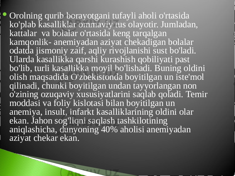  Orolning qurib borayotgani tufayli aholi o&#39;rtasida ko&#39;plab kasalliklar ommaviy tus olayotir. Jumladan, kattalar va bolalar o&#39;rtasida keng tarqalgan kamqonlik- anemiyadan aziyat chekadigan bolalar odatda jismoniy zaif, aqliy rivojlanishi sust bo&#39;ladi. Ularda kasallikka qarshi kurashish qobiliyati past bo&#39;lib, turli kasallikka moyil bo&#39;lishadi. Buning oldini olish maqsadida O&#39;zbekistonda boyitilgan un iste&#39;mol qilinadi, chunki boyitilgan undan tayyorlangan non o&#39;zining ozuqaviy xususiyatlarini saqlab qoladi. Temir moddasi va foliy kislotasi bilan boyitilgan un anemiya, insult, infarkt kasalliklarining oldini olar ekan. Jahon sog&#39;liqni saqlash tashkilotining aniqlashicha, dunyoning 40% aholisi anemiyadan aziyat chekar ekan. 