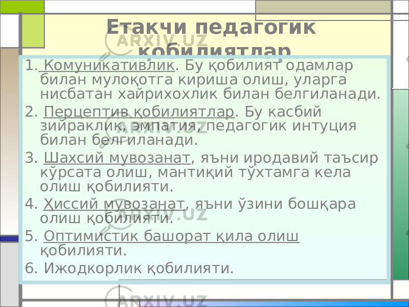 Етакчи педагогик қобилиятлар 1. Комуникативлик . Бу қобилият одамлар билан мулоқотга кириша олиш, уларга нисбатан хайрихохлик билан белгиланади. 2. Перцептив қобилиятлар . Бу касбий зийраклик, эмпатия, педагогик интуция билан белгиланади. 3. Шахсий мувозанат , яъни иродавий таъсир кўрсата олиш, мантиқий тўхтамга кела олиш қобилияти. 4. Ҳиссий мувозанат , яъни ўзини бошқара олиш қобилияти. 5. Оптимистик башорат қила олиш қобилияти. 6. Ижодкорлик қобилияти. 