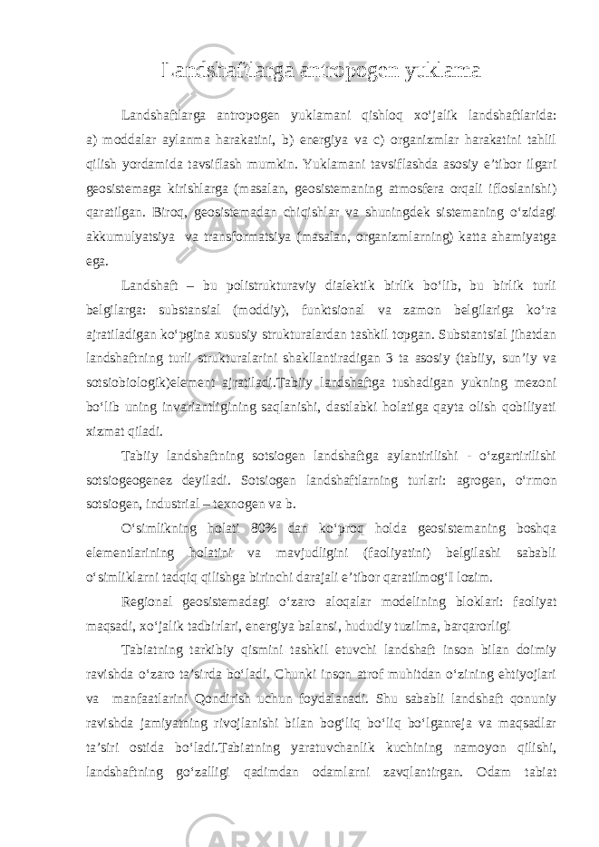 Landshaftlarga antropogen yuklama Landshaftlarga antropogen yuklamani qishloq xo‘jalik landshaftlarida: a) moddalar aylanma harakatini, b) energiya va c) organizmlar harakatini tahlil qilish yordamida tavsiflash mumkin. Yuklamani tavsiflashda asosiy e’tibor ilgari geosistemaga kirishlarga (masalan, geosistemaning atmosfera orqali ifloslanishi) qaratilgan. Biroq, geosistemadan chiqishlar va shuningdek sistemaning o‘zidagi akkumulyatsiya va transformatsiya (masalan, organizmlarning) katta ahamiyatga ega. Landshaft – bu polistrukturaviy dialektik birlik bo‘lib, bu birlik turli belgilarga: substansial (moddiy), funktsional va zamon belgilariga ko‘ra ajratiladigan ko‘pgina xususiy strukturalardan tashkil topgan. Substantsial jihatdan landshaftning turli strukturalarini shakllantiradigan 3 ta asosiy (tabiiy, sun’iy va sotsiobiologik)element ajratiladi.Tabiiy landshaftga tushadigan yukning mezoni bo‘lib uning invariantligining saqlanishi, dastlabki holatiga qayta olish qobiliyati xizmat qiladi. Tabiiy landshaftning sotsiogen landshaftga aylantirilishi - o‘zgartirilishi sotsiogeogenez deyiladi. Sotsiogen landshaftlarning turlari: agrogen, o‘rmon sotsiogen, industrial – texnogen va b. O‘simlikning holati 80% dan ko‘proq holda geosistemaning boshqa elementlarining holatini va mavjudligini (faoliyatini) belgilashi sababli o‘simliklarni tadqiq qilishga birinchi darajali e’tibor qaratilmog‘I lozim. Regional geosistemadagi o‘zaro aloqalar modelining bloklari: faoliyat maqsadi, xo‘jalik tadbirlari, energiya balansi, hududiy tuzilma, barqarorligi Tabiatning tarkibiy qismini tashkil etuvchi landshaft inson bilan doimiy ravishda o‘zaro ta’sirda bo‘ladi. Chunki inson atrof muhitdan o‘zining ehtiyojlari va manfaatlarini Qondirish uchun foydalanadi. Shu sababli landshaft qonuniy ravishda jamiyatning rivojlanishi bilan bog‘liq bo‘liq bo‘lganreja va maqsadlar ta’siri ostida bo‘ladi.Tabiatning yaratuvchanlik kuchining namoyon qilishi, landshaftning go‘zalligi qadimdan odamlarni zavqlantirgan. Odam tabiat 