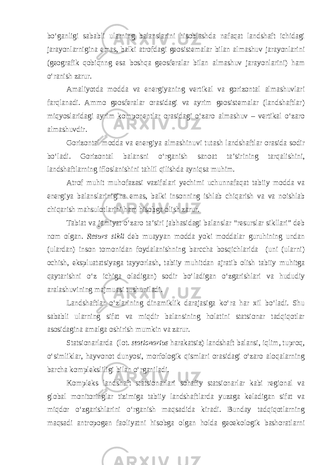 bo‘ganligi sababli ularning balanslarini hisoblashda nafaqat landshaft ichidagi jarayonlarnigina emas, balki atrofdagi geosistemalar bilan almashuv jarayonlarini (geografik qobiqnng esa boshqa geosferalar bilan almashuv jarayonlarini) ham o‘ranish zarur. Amaliyotda modda va energiyaning vertikal va gorizontal almashuvlari farqlanadi. Ammo geosferalar orasidagi va ayrim geosistemalar (landshaftlar) miqyoslaridagi ayrim komponentlar orasidagi o‘zaro almashuv – vertikal o‘zaro almashuvdir. Gorizontal modda va energiya almashinuvi tutash landshaftlar orasida sodir bo‘ladi. Gorizontal balansni o‘rganish sanoat ta’sirining tarqalishini, landshaftlarning ifloslanishini tahlil qilishda ayniqsa muhim. Atrof muhit muhofazasi vazifalari yechimi uchunnafaqat tabiiy modda va energiya balanslarinigina emas, balki insonning ishlab chiqarish va va noishlab chiqarish mahsulotlarini ham hisobga olish zarur. Tabiat va jamiyat o‘zaro ta’siri jabhasidagi balanslar “resurslar sikllari” deb nom olgan. Resurs sikli deb muayyan modda yoki moddalar guruhining undan (ulardan) inson tomonidan foydalanishning barccha bosqichlarida (uni (ularni) ochish, ekspluatatsiyaga tayyorlash, tabiiy muhitdan ajratib olish tabiiy muhitga qaytarishni o‘z ichiga oladigan) sodir bo‘ladigan o‘zgarishlari va hududiy aralashuvining majmuasi tushuniladi. Landshaftlar o‘zlarining dinamiklik darajasiga ko‘ra har xil bo‘ladi. Shu sababli ularning sifat va miqdir balansining holatini statsionar tadqiqotlar asosidagina amalga oshirish mumkin va zarur. Statsionarlarda (lot. stationarius harakatsiz) landshaft balansi, iqlim, tuproq, o‘simliklar, hayvonot dunyosi, morfologik qismlari orasidagi o‘zaro aloqalarning barcha kompleksliligi bilan o‘rganiladi. Kompleks landshaft statsionarlari sohafiy statsionarlar kabi regional va global monitoringlar tizimiga tabiiy landshaftlarda yuzaga keladigan sifat va miqdor o‘zgarishlarini o‘rganish maqsadida kiradi. Bunday tadqiqotlarning maqsadi antropogen faoliyatni hisobga olgan holda geoekologik bashoratlarni 