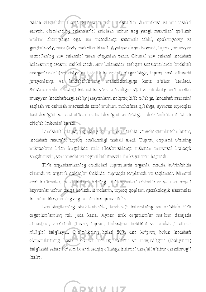 ishlab chiqishdan iborat. Statsionarlarda landshaftlar dinamikasi va uni tashkil etuvchi qismlarning balanslarini aniqlash uchun eng yangi metodlrni qo‘llash muhim ahamiyatga ega. Bu metodlarga sistemali tahlil, geokimyoviy va geofizikaviy, masofaviy metodlar kiradi. Ayniqsa daryo havzasi, tuproq, muayyan urochiianing suv balansini teran o‘rganish zarur. Chunki suv balansi landshaft balansining asosini tashkil etadi. Suv balansidan tashqari statsionarlarda landshaft energetikasini (radiatsiya va issiqlik balansini) o‘rganishga, tuproq hosil qiluvchi jarayonlarga va landshaftlarning mahsuldorligiga katta e’tibor beriladi. Satsionarlarda landshaft balansi bo‘yicha olinadigan sifat va miqdoriy ma’lumotlar muayyan landshaftdagi tabiiy jarayonlarni aniqroq bilib olishga, landshaft resursini saqlash va oshirish maqsadida atrof muhitni muhofaza qilishga, ayniqsa tuproqlar hosildorligini va o‘simliklar mahsuldorligini oshirishga doir tadbirlarni ishlab chiqish imkonini beradi. Landshaft balansining asosiy va murakkab tashkil etuvchi qismlaridan birini, landshaft resursini tuproq hosildorligi tashkil etadi. Tuproq qoplami o‘zining mikroolami bilan birgalikda turli ifloslanishlarga nisbatan universal biologik singdiruvchi, yemiruvchi va neytrallashtiruvchi funksiyalarini bajaradi. Tirik organizmlarning qoldiqlari tuproqlarda organik modda ko‘rinishida chirindi va organik qoldiqlar shaklida tuproqda to‘planadi va saqlanadi. Mineral azot birikmalar, oqsil birikmalarining to’planmalari o‘simliklar va ular orqali hayvonlar uchun oziqa bo‘ladi. Binobarin, tuproq qoplami geoekologik sistemalar ba butun biosferaning eng muhim komponentidir. Landshaftlarning shakllanishida, landshaft balansining saqlanishida tirik organizmlarning roli juda katta. Aynan tirik organizmlar ma’lum darajada atmosfera, cho‘kindi jinslar, tuproq, hidrosfera tarkibini va landshaft xilma- xilligini belgilaydi. O‘simlikning holati 80% dan ko‘proq holda landshaft elementlarining boshqa elementlarining holatini va mavjudligini (faoliyatini) belgilashi sababli o‘simliklarni tadqiq qilishga birinchi darajali e’tibor qaratilmog‘i lozim. 