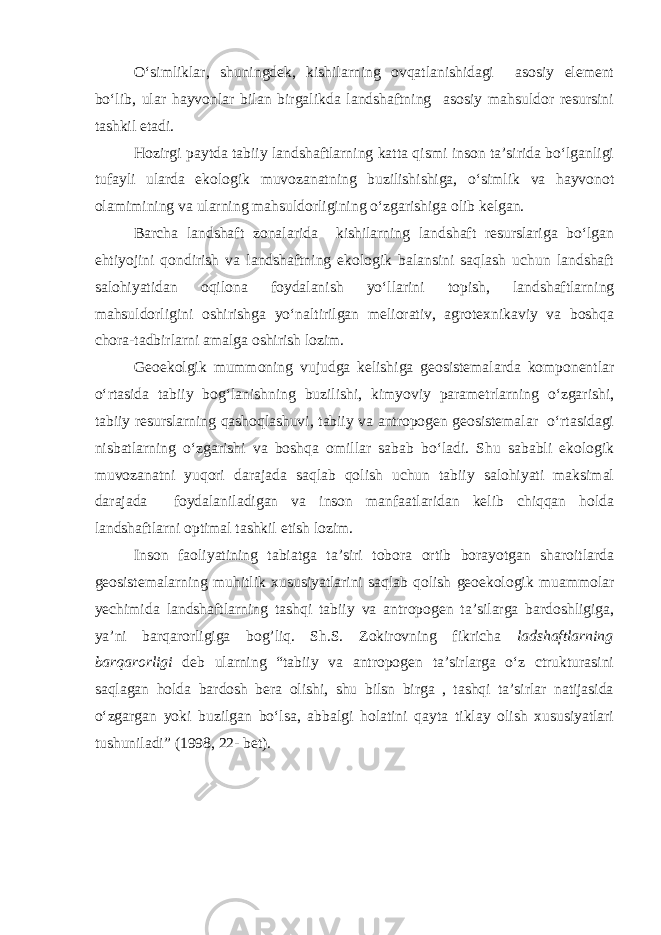 O‘simliklar, shuningdek, kishilarning ovqatlanishidagi asosiy element bo‘lib, ular hayvonlar bilan birgalikda landshaftning asosiy mahsuldor resursini tashkil etadi. Hozirgi paytda tabiiy landshaftlarning katta qismi inson ta’sirida bo‘lganligi tufayli ularda ekologik muvozanatning buzilishishiga, o‘simlik va hayvonot olamimining va ularning mahsuldorligining o‘zgarishiga olib kelgan. Barcha landshaft zonalarida kishilarning landshaft resurslariga bo‘lgan ehtiyojini qondirish va landshaftning ekologik balansini saqlash uchun landshaft salohiyatidan oqilona foydalanish yo‘llarini topish, landshaftlarning mahsuldorligini oshirishga yo‘naltirilgan meliorativ, agrotexnikaviy va boshqa chora-tadbirlarni amalga oshirish lozim. Geoekolgik mummoning vujudga kelishiga geosistemalarda komponentlar o‘rtasida tabiiy bog‘lanishning buzilishi, kimyoviy parametrlarning o‘zgarishi, tabiiy resurslarning qashoqlashuvi, tabiiy va antropogen geosistemalar o‘rtasidagi nisbatlarning o‘zgarishi va boshqa omillar sabab bo‘ladi. Shu sababli ekologik muvozanatni yuqori darajada saqlab qolish uchun tabiiy salohiyati maksimal darajada foydalaniladigan va inson manfaatlaridan kelib chiqqan holda landshaftlarni optimal tashkil etish lozim. Inson faoliyatining tabiatga ta’siri tobora ortib borayotgan sharoitlarda geosistemalarning muhitlik xususiyatlarini saqlab qolish geoekologik muammolar yechimida landshaftlarning tashqi tabiiy va antropogen ta’silarga bardoshligiga, ya’ni barqarorligiga bog’liq. Sh.S. Zokirovning fikricha ladshaftlarning barqarorligi deb ularning “tabiiy va antropogen ta’sirlarga o‘z ctrukturasini saqlagan holda bardosh bera olishi, shu bilsn birga , tashqi ta’sirlar natijasida o‘zgargan yoki buzilgan bo‘lsa, abbalgi holatini qayta tiklay olish xususiyatlari tushuniladi” (1998, 22- bet). 