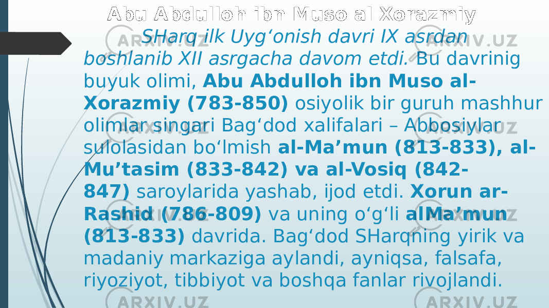  Abu Abdulloh ibn Muso al-Xorazmiy SHarq ilk Uyg‘onish davri IX asrdan boshlanib XII asrgacha davom etdi.  Bu davrinig buyuk olimi,  Abu Abdulloh ibn Muso al- Xorazmiy (783-850)  osiyolik bir guruh mashhur olimlar singari Bag‘dod xalifalari – Abbosiylar sulolasidan bo‘lmish  al-Ma’mun (813-833), al- Mu’tasim (833-842) va al-Vosiq (842- 847)  saroylarida yashab, ijod etdi.  Xorun ar- Rashid (786-809)  va uning o‘g‘li  alMa’mun (813-833)  davrida. Bag‘dod SHarqning yirik va madaniy markaziga aylandi, ayniqsa, falsafa, riyoziyot, tibbiyot va boshqa fanlar rivojlandi. 