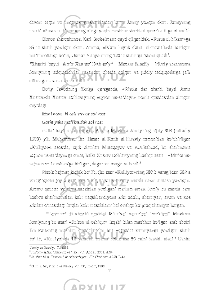 davom etgan va unga oxirgi sharhlardan birini Jomiy yozgan ekan. Jomiyning sharhi «Fusus ul-hikam»ning o‘nga yaqin mashhur sharhlari qatorida tilga olinadi. 1 Olmon sharqshunosi Karl Brokelmann qayd qilganidek, «Fusus ul-hikam»ga 35 ta sharh yozilgan ekan. Ammo, «Islom buyuk doirat ul-maorifi»da berilgan ma’lumotlarga ko‘ra, Usmon Yahyo uning 120 ta sharhiga ishora qiladi 2 . “Sharhi bayti Amir Xusravi Dehlaviy” Mazkur falsafiy - irfoniy sharhnoma Jomiyning tadqiqotchilar nazaridan chetda qolgan va jiddiy tadqiqotlarga jalb etilmagan asarlaridan biridir. Do’iy Javodning fikriga qaraganda, «Risola dar sharhi bayti Amir Xusrav»da Xusrav Dehlaviyning «Qiron us-sa’dayn» nomli qasidasidan olingan quyidagi Mohi nave, ki asli vay az sol rost Gasht yake moh ba dah sol rost matla’ bayti sharh etilgan. Ammo Movlono Jomiyning hijriy 908 (milodiy 1503) yili Muhammad ibn Hasan al-Kotib al-Hiraviy tomonidan ko‘chirilgan «Kulliyot»i asosida, tojik olimlari M.Baqoyev va A.Afsahzod, bu sharhnoma «Qiron us-sa’dayn»ga emas, balki Xusrav Dehlaviyning boshqa asari – «Mir’ot us- safo» nomli qasidasiga bitilgan, degan xulosaga kelishdi. 3 Risola hajman kichik bo‘lib, (bu asar «Kulliyot»ning 580 b varag‘idan 582 a varag‘igacha joy olgan) fors tilida, falsafiy-irfoniy nasrda nazm aralash yozilgan. Ammo qachon va nima sababdan yozilgani ma’lum emas. Jomiy bu asarda ham boshqa sharhnomalari kabi naqshbandiyona zikr odobi, ahamiyati, avom va xos zikrlari o‘rtasidagi farqlar kabi masalalarni hal etishga ko‘proq ahamiyat bergan. “Lavome’ fi sharhi qasidai Mimiyai xamriyai Foriziya” Movlono Jomiyning bu asari «Sulton ul-oshiqin» laqabi bilan mashhur bo‘lgan arab shoiri Ibn Forizning mashhur qasidalaridan biri «Qasidai xamriya»ga yozilgan sharh bo‘lib, «Kulliyot»da 16 varaqni, bosma holda esa 89 betni tashkil etadi. 4 Ushbu 1 Jomiy va Navoiy. -T., 1996. 2 Juzjoniy A.SH. Tasavvuf va inson. -T.: Adolat, 2001. B.64 3 Jо‘shon M.A. Tasavvuf va nafs tarbiyasi. -T.: Chо‘lpon.-1998. B.45 4 Olim S. Naqshband va Navoiy. -T.: О‘qituvchi, 1996. 11 