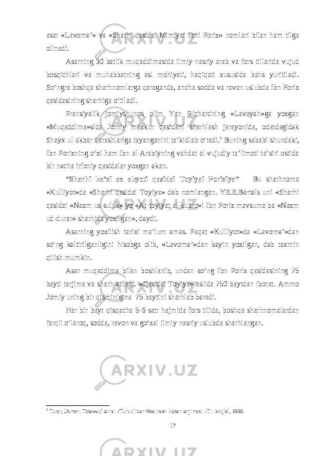 asar «Lavome’» va «Sharhi qasidai Mimiyai Ibni Foriz» nomlari bilan ham tilga olinadi. Asarning 30 betlik muqaddimasida ilmiy-nasriy arab va fors tillarida vujud bosqichlari va muhabbatning asl mohiyati, haqiqati xususida bahs yuritiladi. So‘ngra boshqa sharhnomlarga qaraganda, ancha sodda va ravon uslubda Ibn Foriz qasidasining sharhiga o‘tiladi. Fransiyalik jomiyshunos olim Yan Richardning «Lavoyeh»ga yozgan «Muqaddima»sida Jomiy mazkur qasidani sharhlash jarayonida, odatdagidek Shayx ul-akbar qarashlariga tayanganini ta’kidlab o‘tadi. 1 Buning sababi shundaki, Ibn Forizning o‘zi ham Ibn al-Arabiyning vahdat al-vujudiy ta’limoti ta’siri ostida bir necha irfoniy qasidalar yozgan ekan. “Sharhi ba’zi az abyoti qasidai Toyiyai Foriziya” Bu sharhnoma «Kulliyot»da «Sharhi qasidai Toyiya» deb nomlangan. YE.E.Bertels uni «Sharhi qasidai «Nazm us-suluk» yo «At-toyiyat al-kubro»i Ibn Foriz mavsuma ba «Nazm ud-durar» sharhida yozilgan», deydi. Asarning yozilish tarixi ma’lum emas. Faqat «Kulliyot»da «Lavome’»dan so‘ng keltirilganligini hisobga olib, «Lavome’»dan keyin yozilgan, deb taxmin qilish mumkin. Asar muqaddima bilan boshlanib, undan so‘ng Ibn Foriz qasidasining 75 bayti tarjima va sharh etiladi. «Qasidai Toyiya» aslida 750 baytdan iborat. Ammo Jomiy uning bir qisminigina 75 baytini sharhlab beradi. Har bir bayt qisqacha 5-6 satr hajmida fors tilida, boshqa sharhnomalardan farqli o‘laroq, sodda, ravon va go‘zal ilmiy-nasriy uslubda sharhlangan. 1 Turar, Usmon. Tasavvuf tarixi. /Turk tilidan Nodirxon Hasan tarjimasi. -T.: Istiqlol, 1999. 12 