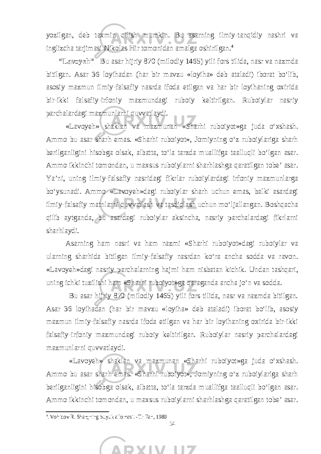 yozilgan, deb taxmin qilish mumkin. Bu asarning ilmiy-tanqidiy nashri va inglizcha tarjimasi Nikolas Hir tomonidan amalga oshirilgan. 4 “Lavoyeh” Bu asar hijriy 870 (milodiy 1465) yili fors tilida, nasr va nazmda bitilgan. Asar 36 loyihadan (har bir mavzu «loyiha» deb ataladi) iborat bo‘lib, asosiy mazmun ilmiy-falsafiy nasrda ifoda etilgan va har bir loyihaning oxirida bir-ikki falsafiy-irfoniy mazmundagi ruboiy keltirilgan. Ruboiylar nasriy parchalardagi mazmunlarni quvvatlaydi. «Lavoyeh» shaklan va mazmunan «Sharhi ruboiyot»ga juda o‘xshash. Ammo bu asar sharh emas. «Sharhi ruboiyot», Jomiyning o‘z ruboiylariga sharh berilganligini hisobga olsak, albatta, to‘la tarzda muallifga taalluqli bo‘lgan asar. Ammo ikkinchi tomondan, u maxsus ruboiylarni sharhlashga qaratilgan tobe’ asar. Ya’ni, uning ilmiy-falsafiy nasridagi fikrlar ruboiylardagi irfoniy mazmunlarga bo‘ysunadi. Ammo «Lavoyeh»dagi ruboiylar sharh uchun emas, balki asardagi ilmiy-falsafiy matnlarni quvvatlash va tasdiqlash uchun mo‘ljallangan. Boshqacha qilib aytganda, bu asardagi ruboiylar aksincha, nasriy parchalardagi fikrlarni sharhlaydi. Asarning ham nasri va ham nazmi «Sharhi ruboiyot»dagi ruboiylar va ularning sharhida bitilgan ilmiy-falsafiy nasrdan ko‘ra ancha sodda va ravon. «Lavoyeh»dagi nasriy parchalarning hajmi ham nisbatan kichik. Undan tashqari, uning ichki tuzilishi ham «Sharhi ruboiyot»ga qaraganda ancha jo‘n va sodda. Bu asar hijriy 870 (milodiy 1465) yili fors tilida, nasr va nazmda bitilgan. Asar 36 loyihadan (har bir mavzu «loyiha» deb ataladi) iborat bо‘lib, asosiy mazmun ilmiy-falsafiy nasrda ifoda etilgan va har bir loyihaning oxirida bir-ikki falsafiy-irfoniy mazmundagi ruboiy keltirilgan. Ruboiylar nasriy parchalardagi mazmunlarni quvvatlaydi. «Lavoyeh» shaklan va mazmunan «Sharhi ruboiyot»ga juda о‘xshash. Ammo bu asar sharh emas. «Sharhi ruboiyot», Jomiyning о‘z ruboiylariga sharh berilganligini hisobga olsak, albatta, tо‘la tarzda muallifga taalluqli bо‘lgan asar. Ammo ikkinchi tomondan, u maxsus ruboiylarni sharhlashga qaratilgan tobe’ asar. 4 . Vohidov R. Sharqning buyuk allomasi. -T.: Fan, 1989 14 