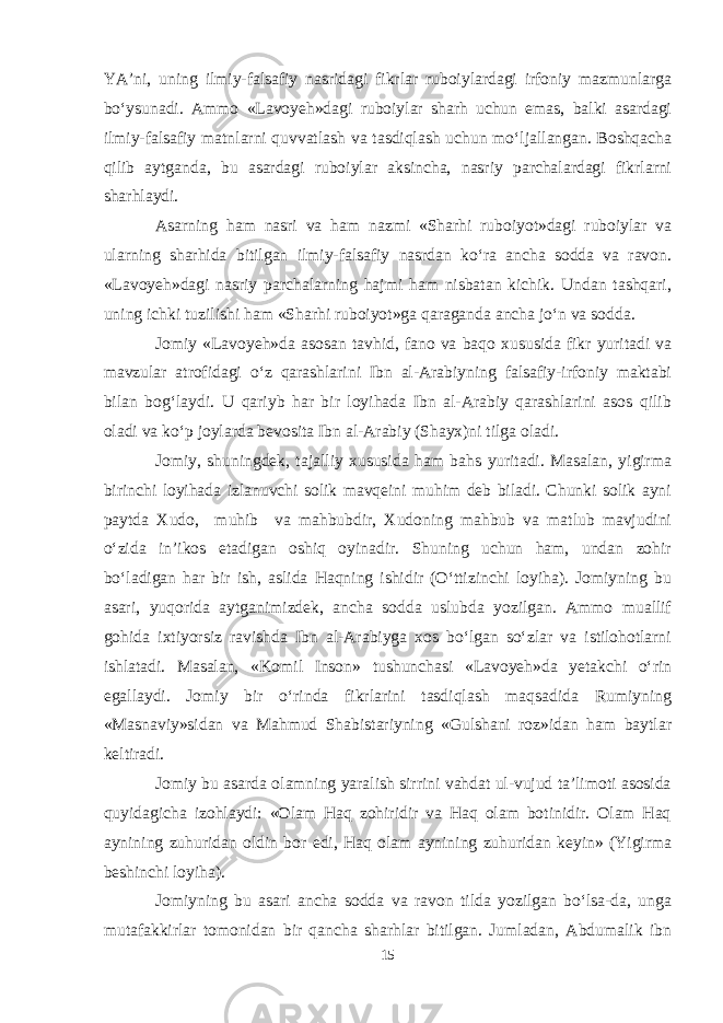 YA’ni, uning ilmiy-falsafiy nasridagi fikrlar ruboiylardagi irfoniy mazmunlarga bо‘ysunadi. Ammo «Lavoyeh»dagi ruboiylar sharh uchun emas, balki asardagi ilmiy-falsafiy matnlarni quvvatlash va tasdiqlash uchun mо‘ljallangan. Boshqacha qilib aytganda, bu asardagi ruboiylar aksincha, nasriy parchalardagi fikrlarni sharhlaydi. Asarning ham nasri va ham nazmi «Sharhi ruboiyot»dagi ruboiylar va ularning sharhida bitilgan ilmiy-falsafiy nasrdan kо‘ra ancha sodda va ravon. «Lavoyeh»dagi nasriy parchalarning hajmi ham nisbatan kichik. Undan tashqari, uning ichki tuzilishi ham «Sharhi ruboiyot»ga qaraganda ancha jо‘n va sodda. Jomiy «Lavoyeh»da asosan tavhid, fano va baqo xususida fikr yuritadi va mavzular atrofidagi о‘z qarashlarini Ibn al-Arabiyning falsafiy-irfoniy maktabi bilan bog‘laydi. U qariyb har bir loyihada Ibn al-Arabiy qarashlarini asos qilib oladi va kо‘p joylarda bevosita Ibn al-Arabiy (Shayx)ni tilga oladi. Jomiy, shuningdek, tajalliy xususida ham bahs yuritadi. Masalan, yigirma birinchi loyihada izlanuvchi solik mavqeini muhim deb biladi. Chunki solik ayni paytda Xudo, muhib va mahbubdir, Xudoning mahbub va matlub mavjudini о‘zida in’ikos etadigan oshiq oyinadir. Shuning uchun ham, undan zohir bо‘ladigan har bir ish, aslida Haqning ishidir (О‘ttizinchi loyiha). Jomiyning bu asari, yuqorida aytganimizdek, ancha sodda uslubda yozilgan. Ammo muallif gohida ixtiyorsiz ravishda Ibn al-Arabiyga xos bо‘lgan sо‘zlar va istilohotlarni ishlatadi. Masalan, «Komil Inson» tushunchasi «Lavoyeh»da yetakchi о‘rin egallaydi. Jomiy bir о‘rinda fikrlarini tasdiqlash maqsadida Rumiyning «Masnaviy»sidan va Mahmud Shabistariyning «Gulshani roz»idan ham baytlar keltiradi. Jomiy bu asarda olamning yaralish sirrini vahdat ul-vujud ta’limoti asosida quyidagicha izohlaydi: «Olam Haq zohiridir va Haq olam botinidir. Olam Haq aynining zuhuridan oldin bor edi, Haq olam aynining zuhuridan keyin» (Yigirma beshinchi loyiha). Jomiyning bu asari ancha sodda va ravon tilda yozilgan bо‘lsa-da, unga mutafakkirlar tomonidan bir qancha sharhlar bitilgan. Jumladan, Abdumalik ibn 15 