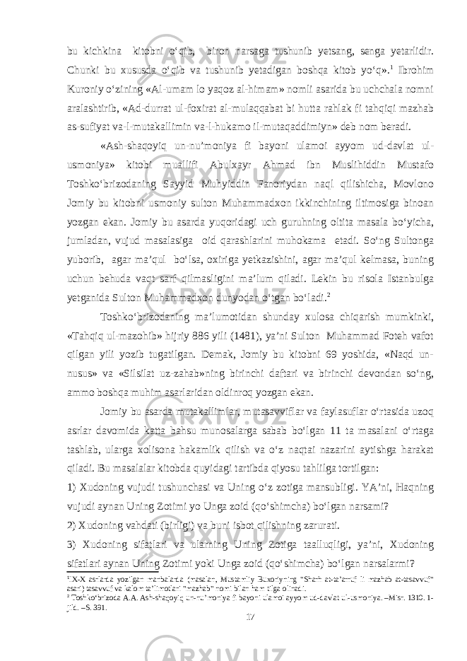 bu kichkina kitobni о‘qib, biron narsaga tushunib yetsang, senga yetarlidir. Chunki bu xususda о‘qib va tushunib yetadigan boshqa kitob yо‘q». 1 Ibrohim Kuroniy о‘zining «Al-umam lo yaqoz al-himam» nomli asarida bu uchchala nomni aralashtirib, «Ad-durrat ul-foxirat al-mulaqqabat bi hutta rahlak fi tahqiqi mazhab as-sufiyat va-l-mutakallimin va-l-hukamo il-mutaqaddimiyn» deb nom beradi. «Ash-shaqoyiq un-nu’moniya fi bayoni ulamoi ayyom ud-davlat ul- usmoniya» kitobi muallifi Abulxayr Ahmad ibn Muslihiddin Mustafo Toshkо‘brizodaning Sayyid Muhyiddin Fanoriydan naql qilishicha, Movlono Jomiy bu kitobni usmoniy sulton Muhammadxon ikkinchining iltimosiga binoan yozgan ekan. Jomiy bu asarda yuqoridagi uch guruhning oltita masala bо‘yicha, jumladan, vujud masalasiga oid qarashlarini muhokama etadi. Sо‘ng Sultonga yuborib, agar ma’qul bо‘lsa, oxiriga yetkazishini, agar ma’qul kelmasa, buning uchun behuda vaqt sarf qilmasligini ma’lum qiladi. Lekin bu risola Istanbulga yetganida Sulton Muhammadxon dunyodan о‘tgan bо‘ladi. 2 Toshkо‘brizodaning ma’lumotidan shunday xulosa chiqarish mumkinki, «Tahqiq ul-mazohib» hijriy 886 yili (1481), ya’ni Sulton Muhammad Foteh vafot qilgan yili yozib tugatilgan. Demak, Jomiy bu kitobni 69 yoshida, «Naqd un- nusus» va «Silsilat uz-zahab»ning birinchi daftari va birinchi devondan sо‘ng, ammo boshqa muhim asarlaridan oldinroq yozgan ekan. Jomiy bu asarda mutakallimlar, mutasavviflar va faylasuflar о‘rtasida uzoq asrlar davomida katta bahsu munosalarga sabab bо‘lgan 11 ta masalani о‘rtaga tashlab, ularga xolisona hakamlik qilish va о‘z naqtai nazarini aytishga harakat qiladi. Bu masalalar kitobda quyidagi tartibda qiyosu tahlilga tortilgan: 1) Xudoning vujudi tushunchasi va Uning о‘z zotiga mansubligi. YA’ni, Haqning vujudi aynan Uning Zotimi yo Unga zoid (qо‘shimcha) bо‘lgan narsami? 2) Xudoning vahdati (birligi) va buni isbot qilishning zarurati. 3) Xudoning sifatlari va ularning Uning Zotiga taalluqligi, ya’ni, Xudoning sifatlari aynan Uning Zotimi yoki Unga zoid (qо‘shimcha) bо‘lgan narsalarmi? 1 IX-X asrlarda yozilgan manbalarda (masalan, Mustamliy Buxoriyning &#34;Sharh at-ta’arruf li mazhab at-tasavvuf&#34; asari) tasavvuf va kalom ta’limotlari &#34;mazhab&#34; nomi bilan ham tilga olinadi. 2 Toshkо‘brizoda A.A. Ash-shaqoyiq un-nu’moniya fi bayoni ulamoi ayyom ud-davlat ul-usmoniya. –Misr. 1310. 1- jild. –S. 391. 17 
