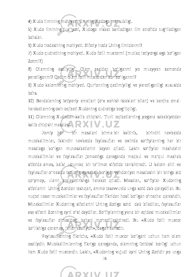 4) Xudo ilmining mohiyati. Ilmning Xudoga mansubligi. 5) Xudo ilmining juz’iyoti, Xudoga nisbat beriladigan ilm atrofida tug‘iladigan bahslar. 6) Xudo irodasining mohiyati. Sifatiy iroda Uning ilmidanmi? 7) Xudo qudratining mohiyati. Xudo foili muxtormi (mutlaq ixtiyorga ega bо‘lgan Zotmi?) 8) Olamning azaliyligi. Olam azaldan bо‘lganmi yo muayyan zamonda yaratilganmi? Qadim olam foili muxtordan bor bо‘lganmi? 9) Xudo kalomining mohiyati. Qur’onning qadimiyligi va yaratilganligi xususida bahs. 10) Bandalarning ixtiyoriy amallari (о‘z xohish-istaklari bilan) va barcha amal- harakatlarning oxir-oqibati Xudoning qudratiga bog‘liqligi. 11) Olamning Xudodan kelib chiqishi. Turli oqibatlarning yagona sababiyatdan kelib chiqishi masalasi. Jomiy har bir masalani birma-bir keltirib, birinchi navbatda mutakallimlar, ikkinchi navbatda faylasuflar va oxirida sо‘fiylarning har bir masalaga bо‘lgan munosabatlarini bayon qiladi. Lekin sо‘fiylar mazhabini mutakallimlar va faylasuflar jamoatiga qaraganda maqbul va ma’qul mazhab sifatida emas, balki ustunroq bir ta’limot sifatida tanishtiradi. U kalom ahli va faylasuflar о‘rtasida ixtiloflarga sabab bо‘lgan vahdoniyat masalasini bir-biriga zid qо‘ymay, ularni aralashtirishga harakat qiladi. Masalan, sо‘fiylar Xudoning sifatlarini Uning Zotidan tashqari, ammo tasavvurda unga zoid deb qaraydilar. Bu nuqtai nazar mutakallimlar va faylasuflar fikridan hosil bо‘lgan о‘rtacha qarashdir. Mutakallimlar Xudoning sifatlarini Uning Zotiga zoid deb biladilar, faylasuflar esa sifatni Zotning ayni о‘zi deydilar. Sо‘fiylarning yana bir aqidasi mutakallimlar va faylasuflar о‘rtasidagi bahsni mо‘tadillashtiradi. Bu «Xudo foili muxtor bо‘lishiga qaramay, jahon azaliydir», degan bahsdir. Faylasuflarning fikricha, «Xudo foili muxtor bо‘lgani uchun ham olam azaliydir. Mutakallimlarning fikriga qaraganda, olamning ibtidosi borligi uchun ham Xudo foili muxtordir. Lekin, «Xudoning vujudi ayni Uning Zotidir yo unga 18 