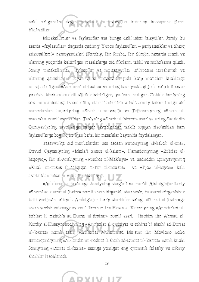 zoid bо‘lgandir» degan masalada mutasavviflar butunlay boshqacha fikrni bildiradilar. Mutakallimlar va faylasuflar esa bunga dalil-isbot izlaydilar. Jomiy bu asarda «faylasuflar» deganda qadimgi Yunon faylasuflari – peripatetiklar va Sharq aristotelizmi« namoyandalari (Forobiy, Ibn Rushd, Ibn Sino)ni nazarda tutadi va ularning yuqorida keltirilgan masalalarga oid fikrlarni tahlil va muhokama qiladi. Jomiy mutakallimlar, faylasuflar va mutasavviflar ta’limotini tanishtirish va ularning qarashlarini bayon qilish maqsadida juda kо‘p mо‘tabar kitoblarga murojaat qilgan. «Ad-durrat ul-foxira» va uning hoshiyasidagi juda kо‘p iqtiboslar yo о‘sha kitoblardan dalil sifatida keltirilgan, yo izoh berilgan. Gohida Jomiyning о‘zi bu manbalarga ishora qilib, ularni tanishtirib о‘tadi. Jomiy kalom ilmiga oid manbalardan Jurjoniyning «Sharh ul-muvoqif» va Taftazoniyning «Sharh ul- maqosid» nomli asarlaridan, Tusiyning «Sharh ul-ishorot» asari va uning Sadriddin Quniyaviyning savollariga bergan javoblaridan tarkib topgan risolasidan ham faylasuflarga bog‘liq bо‘lgan ba’zi bir masalalar bayonida foydalangan. Tasavvufga oid manbalardan esa asosan Fanoriyning «Misboh ul-uns», Dovud Qaysariyning «Matla’i xusus ul-kalam», Hamadoniyning «Zubdat ul- haqoyiq», Ibn al-Arabiyning «Futuhot ul-Makkiya» va Sadriddin Quniyaviyning «Kitob un-nusus fi tahqiqot it-Tur ul-maxsus» va «I’joz ul-bayon» kabi asarlaridan misollar va dalillar keltirgan. «Ad-durrat ul-foxira»ga Jomiyning shogirdi va muridi Abdulg‘afur Loriy «Sharhi ad-durrat ul-foxira» nomli sharh bitganki, shubhasiz, bu asarni о‘rganishda kalit vazifasini о‘taydi. Abdulg‘afur Loriy sharhidan sо‘ng, «Durrat ul-foxira»ga sharh yozish an’anaga aylandi. Ibrohim ibn Hasan al-Kuroniyning «At-tahrirot ul- bohirat li mabohis ad-Durrat ul-foxirat» nomli asari, Ibrohim ibn Ahmad al- Kurdiy al-Husaynobodiyning «Ar-risolat al-qudsiyat ut-tohirat bi sharhi ad-Durrat ul-foxirat» nomli asari, Abulismat Muhammad Ma’sum ibn Movlono Bobo Samarqandiyning «Al-faridat un-nodirat fi sharh ad-Durrat ul-foxirat» nomli kitobi Jomiyning «Durrat ul-foxira» asariga yozilgan eng qimmatli falsafiy va irfoniy sharhlar hisoblanadi. 19 