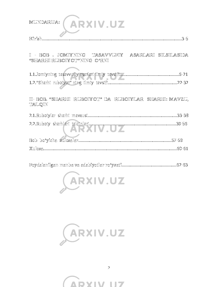 MUNDARIJA: Kirish .....................................................................................................................3-5 I - BOB . JOMIYNING TASAVVUFIY ASARLARI SILSILASIDA “SHARHI RUBOIYOT”NING O‘RNI 1.1.Jomiyning tasavvufiy asarlari ilmiy tavsifi..................................................6-21 1.2.“Sharhi ruboiyot” ning ilmiy tavsifi..........................................................22-32 II- BOB. “SHARHI RUBOIYOT” DA RUBOIYLAR SHARHI: MAVZU, TALQIN 2.1.Ruboiylar sharhi mavzusi...........................................................................33-3 8 2.2.Ruboiy sharhlari talqinlari.........................................................................39-5 6 Bob bo’yicha xulosalar ..............................................................................57-59 Xulosa ................................................................................................................ 60 - 61 Foydalanilgan manba va adabiyotlar ro‘yxati .............................................. 62 - 63 2 