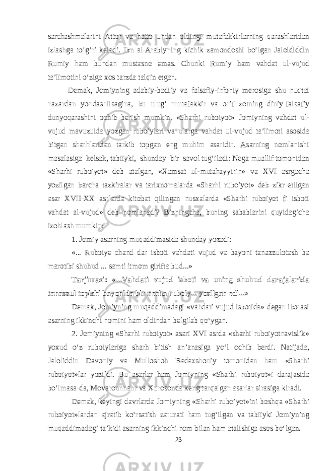 sarchashmalarini Attor va hatto undan oldingi mutafakkirlarning qarashlaridan izlashga tо‘g‘ri keladi. Ibn al-Arabiyning kichik zamondoshi bо‘lgan Jaloldiddin Rumiy ham bundan mustasno emas. Chunki Rumiy ham vahdat ul-vujud ta’limotini о‘ziga xos tarzda talqin etgan. Demak, Jomiyning adabiy-badiiy va falsafiy-irfoniy merosiga shu nuqtai nazardan yondashilsagina, bu ulug‘ mutafakkir va orif zotning diniy-falsafiy dunyoqarashini ochib berish mumkin. «Sharhi ruboiyot» Jomiyning vahdat ul- vujud mavuzuida yozgan ruboiylari va ularga vahdat ul-vujud ta’limoti asosida bitgan sharhlaridan tarkib topgan eng muhim asaridir. Asarning nomlanishi masalasiga kelsak, tabiiyki, shunday bir savol tug‘iladi: Nega muallif tomonidan «Sharhi ruboiyot» deb atalgan, «Xamsat ul-mutahayyirin» va XVI asrgacha yozilgan barcha tazkiralar va tarixnomalarda «Sharhi ruboiyot» deb zikr etilgan asar XVII-XX asrlarda kitobat qilingan nusxalarda «Sharhi ruboiyot fi isboti vahdat al-vujud» deb nomlanadi? Bizningcha, buning sabablarini quyidagicha izohlash mumkin: 1. Jomiy asarning muqaddimasida shunday yozadi: «... Ruboiye chand dar isboti vahdati vujud va bayoni tanazzulotash ba marotibi shuhud ... samti itmom girifta bud...» Tarjimasi: «...Vahdati vujud isboti va uning shuhud darajalarida tanazzul topishi bayonida bir necha ruboiy... yozilgan edi...» Demak, Jomiyning muqaddimadagi «vahdati vujud isbotida» degan iborasi asarning ikkinchi nomini ham oldindan belgilab qо‘ygan. 2. Jomiyning «Sharhi ruboiyot» asari XVI asrda «sharhi ruboiyotnavislik» yoxud о‘z ruboiylariga sharh bitish an’anasiga yо‘l ochib berdi. Natijada, Jaloliddin Davoniy va Mulloshoh Badaxshoniy tomonidan ham «Sharhi ruboiyot»lar yozildi. Bu asarlar ham Jomiyning «Sharhi ruboiyot»i darajasida bо‘lmasa-da, Movarounnahr va Xurosonda keng tarqalgan asarlar sirasiga kiradi. Demak, keyingi davrlarda Jomiyning «Sharhi ruboiyot»ini boshqa «Sharhi ruboiyot»lardan ajratib kо‘rsatish zarurati ham tug‘ilgan va tabiiyki Jomiyning muqaddimadagi ta’kidi asarning ikkinchi nom bilan ham atalishiga asos bо‘lgan. 23 