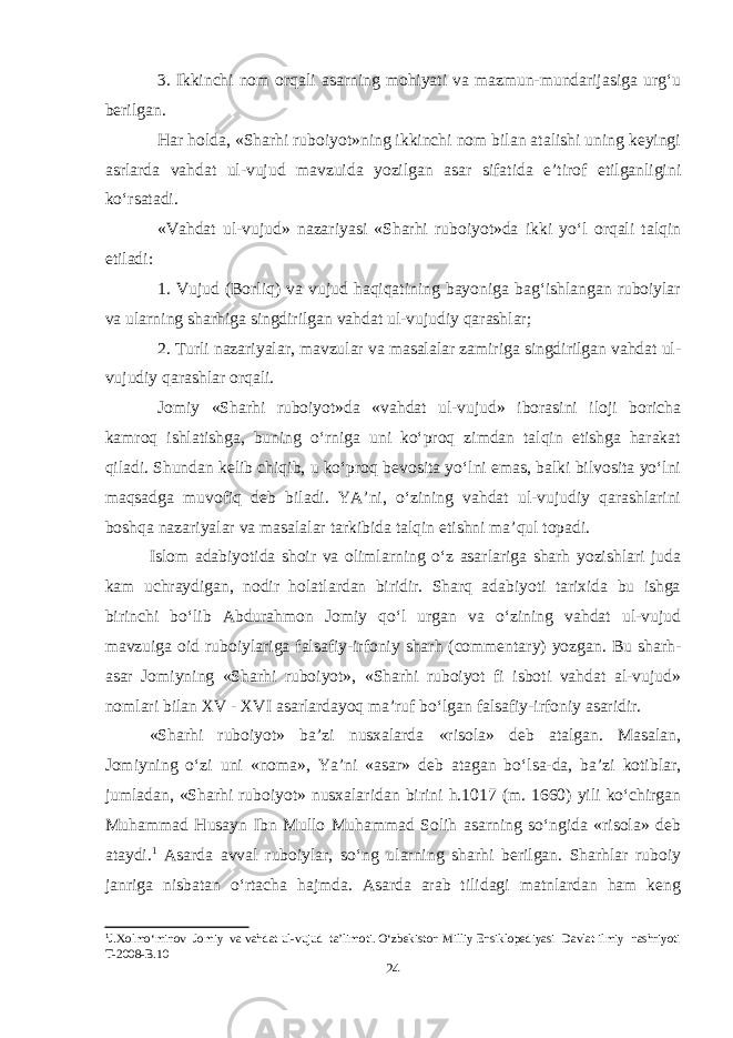 3. Ikkinchi nom orqali asarning mohiyati va mazmun-mundarijasiga urg‘u berilgan. Har holda, «Sharhi ruboiyot»ning ikkinchi nom bilan atalishi uning keyingi asrlarda vahdat ul-vujud mavzuida yozilgan asar sifatida e’tirof etilganligini kо‘rsatadi. «Vahdat ul-vujud» nazariyasi «Sharhi ruboiyot»da ikki yо‘l orqali talqin etiladi: 1. Vujud (Borliq) va vujud haqiqatining bayoniga bag‘ishlangan ruboiylar va ularning sharhiga singdirilgan vahdat ul-vujudiy qarashlar; 2. Turli nazariyalar, mavzular va masalalar zamiriga singdirilgan vahdat ul- vujudiy qarashlar orqali. Jomiy «Sharhi ruboiyot»da «vahdat ul-vujud» iborasini iloji boricha kamroq ishlatishga, buning о‘rniga uni kо‘proq zimdan talqin etishga harakat qiladi. Shundan kelib chiqib, u kо‘proq bevosita yо‘lni emas, balki bilvosita yо‘lni maqsadga muvofiq deb biladi. YA’ni, о‘zining vahdat ul-vujudiy qarashlarini boshqa nazariyalar va masalalar tarkibida talqin etishni ma’qul topadi. Islom adabiyotida shoir va olimlarning o‘z asarlariga sharh yozishlari juda kam uchraydigan, nodir holatlardan biridir. Sharq adabiyoti tarixida bu ishga birinchi bo‘lib Abdurahmon Jomiy qo‘l urgan va o‘zining vahdat ul-vujud mavzuiga oid ruboiylariga falsafiy-irfoniy sharh (commentary) yozgan. Bu sharh- asar Jomiyning «Sharhi ruboiyot», «Sharhi ruboiyot fi isboti vahdat al-vujud» nomlari bilan XV - XVI asarlardayoq ma’ruf bo‘lgan falsafiy-irfoniy asaridir. «Sharhi ruboiyot» ba’zi nusxalarda «risola» deb atalgan. Masalan, Jomiyning o‘zi uni «noma», Ya’ni «asar» deb atagan bo‘lsa-da, ba’zi kotiblar, jumladan, «Sharhi ruboiyot» nusxalaridan birini h.1017 (m. 1660) yili ko‘chirgan Muhammad Husayn Ibn Mullo Muhammad Solih asarning so‘ngida «risola» deb ataydi. 1 Asarda avval ruboiylar, so‘ng ularning sharhi berilgan. Sharhlar ruboiy janriga nisbatan o‘rtacha hajmda. Asarda arab tilidagi matnlardan ham keng 1 J.Xolmо‘minov Jomiy va vahdat ul-vujud ta’limoti. О‘zbekiston Milliy Ensiklopediyasi Davlat ilmiy nashriyoti T-2008-B.10 24 