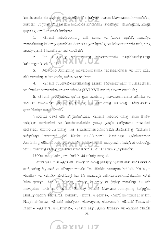 kutubxonalarida saqlanmoqda. «Sharhi ruboiyot» asosan Movarounnahr zaminida, xususan, bugungi O‘zbekiston hududida ko‘chirilib tarqatilgan. Bizningcha, bunga quyidagi omillar sabab bo‘lgan: 1. «Sharhi ruboiyot»ning ahli sunna va jamoa aqoidi, hanafiya mazhabining kalomiy qarashlari doirasida yozilganligi va Movarounnahr xalqining asosiy qismini hanafiylar tashkil etishi; 2. Ibn al-Arabiy ta’limotining Movarounnahr naqshbandiylariga ko‘rsatgan kuchli ta’siri; 3. Movlono Jomiyning movarounnahrlik naqshbandiylar va ilmu adab ahli orasidagi ta’sir kuchi, nufuzi va shuhrati; 4. «Sharhi ruboiyot»navislikning asosan Movarounnahr mutafakkirlari va shoirlari tomonidan an’ana sifatida (XVI-XVII asrlar) davom ettirilishi; 5. «Sharhi ruboiyot»da qo‘llangan uslubning movarounnahrlik olimlar va shoirlar tomonidan qabul etilishi va bu uslubning ularning badiiy-estetik qarashlariga mos tushishi. Yuqorida qayd etib o‘tganimizdek, «Sharhi ruboiyot»ning jahon ilmiy- tadqiqot markazlari va kutubxonalarida yuzga yaqin qo‘lyozma nusxalari saqlanadi. Ammo biz uning rus sharqshunos olimi YE.E Bertelsning “Sufizm i sufiyskaya literatura”. –(M.: Nauka, 1965.) nomli kitobidagi «Abdurahmon Jomiyning «Sharhi ruboiyot» asari haqida» nomli maqolasini tadqiqot doirasiga tortib, ularning asosiy xususiyatlarini ta’kidlab o‘tish bilan kifoyalandik. Ushbu maqolada jami bo’lib 44 ruboiy mavjud. Jomiy va Ibn al –Arabiy Jomiy о‘zining falsafiy-irfoniy asarlarida avvalo orif, sо‘ng faylasuf va nihoyat mutakallim sifatida namoyon bо‘ladi. YA’ni, u «borlik» va «birlik» atrofidagi har bir masalaga orif-faylasuf-mutakallim kо‘zi bilan qaraydi, har bir falsafiy, irfoniy, kalomiy va fiqhiy masalaga bu uch mavqedan turib baho beradi. Bunday holatni Movlono Jomiyning kо‘pgina falsafiy-irfoniy asarlarida, xususan, «Durrat ul-foxira», «Naqd un-nusus fi sharhi Naqsh al-fusus», «Sharhi ruboiyot», «Lavoyeh», «Lavome’», «Sharhi Fusus ul- hikam», «Ashi’’at ul-Lama’ot», «Sharhi bayti Amir Xusrav» va «Sharhi qasidai 28 